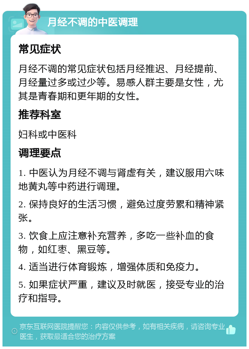 月经不调的中医调理 常见症状 月经不调的常见症状包括月经推迟、月经提前、月经量过多或过少等。易感人群主要是女性，尤其是青春期和更年期的女性。 推荐科室 妇科或中医科 调理要点 1. 中医认为月经不调与肾虚有关，建议服用六味地黄丸等中药进行调理。 2. 保持良好的生活习惯，避免过度劳累和精神紧张。 3. 饮食上应注意补充营养，多吃一些补血的食物，如红枣、黑豆等。 4. 适当进行体育锻炼，增强体质和免疫力。 5. 如果症状严重，建议及时就医，接受专业的治疗和指导。