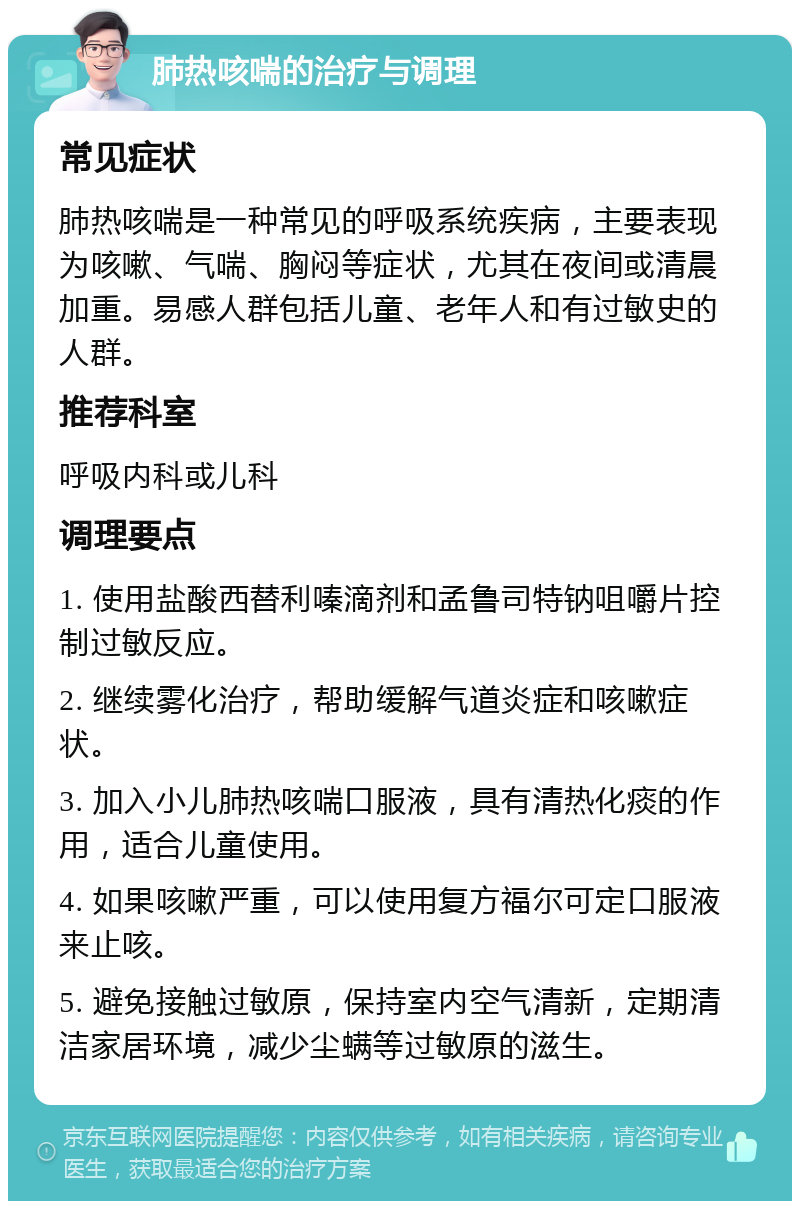 肺热咳喘的治疗与调理 常见症状 肺热咳喘是一种常见的呼吸系统疾病，主要表现为咳嗽、气喘、胸闷等症状，尤其在夜间或清晨加重。易感人群包括儿童、老年人和有过敏史的人群。 推荐科室 呼吸内科或儿科 调理要点 1. 使用盐酸西替利嗪滴剂和孟鲁司特钠咀嚼片控制过敏反应。 2. 继续雾化治疗，帮助缓解气道炎症和咳嗽症状。 3. 加入小儿肺热咳喘口服液，具有清热化痰的作用，适合儿童使用。 4. 如果咳嗽严重，可以使用复方福尔可定口服液来止咳。 5. 避免接触过敏原，保持室内空气清新，定期清洁家居环境，减少尘螨等过敏原的滋生。