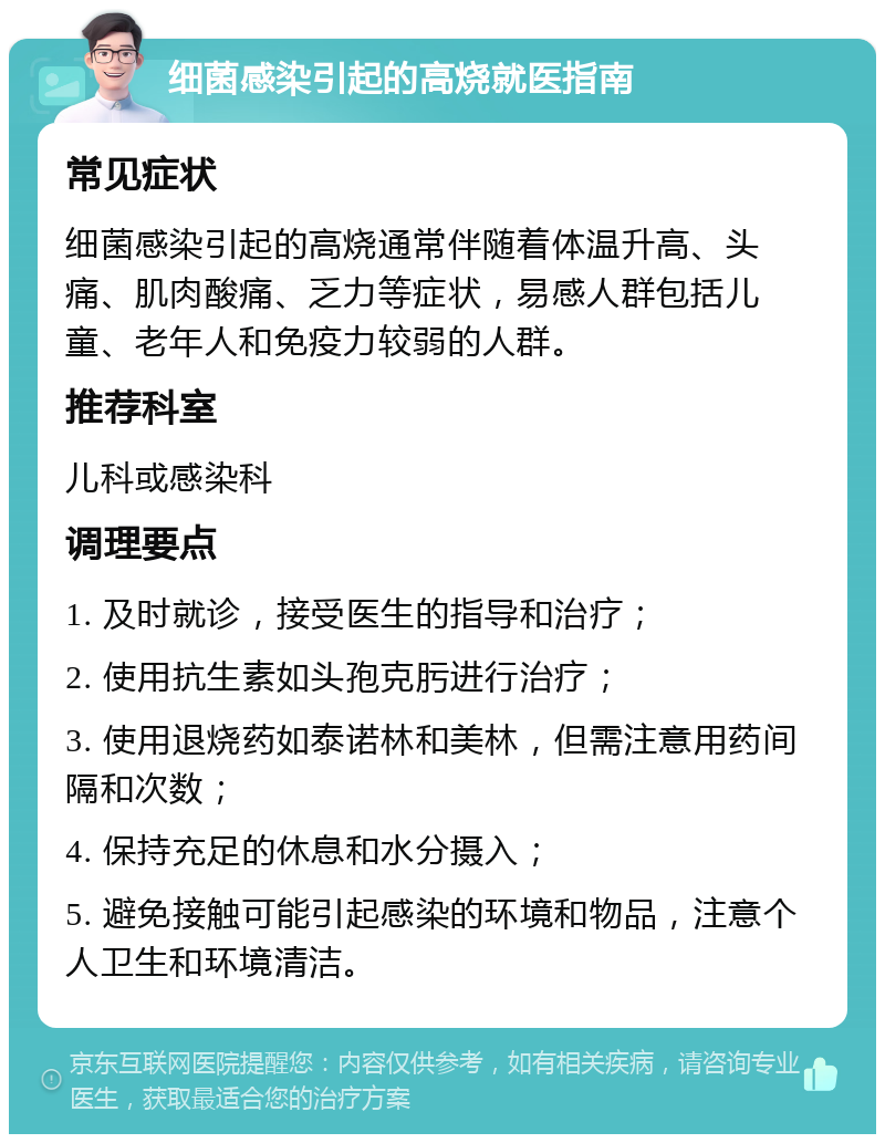 细菌感染引起的高烧就医指南 常见症状 细菌感染引起的高烧通常伴随着体温升高、头痛、肌肉酸痛、乏力等症状，易感人群包括儿童、老年人和免疫力较弱的人群。 推荐科室 儿科或感染科 调理要点 1. 及时就诊，接受医生的指导和治疗； 2. 使用抗生素如头孢克肟进行治疗； 3. 使用退烧药如泰诺林和美林，但需注意用药间隔和次数； 4. 保持充足的休息和水分摄入； 5. 避免接触可能引起感染的环境和物品，注意个人卫生和环境清洁。