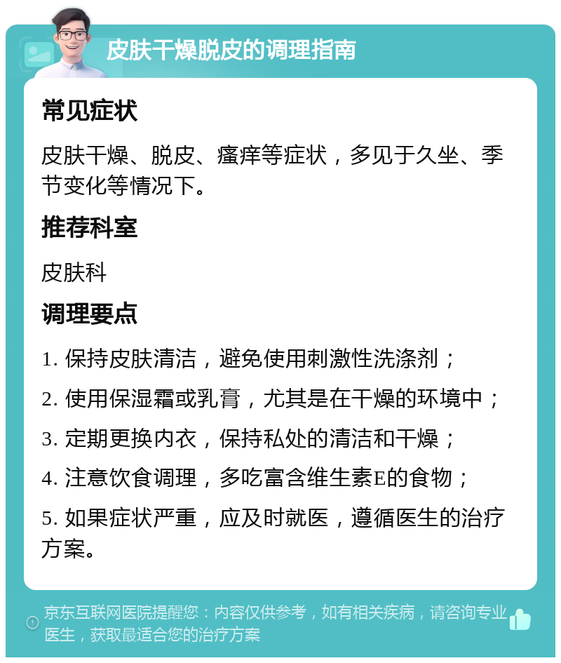 皮肤干燥脱皮的调理指南 常见症状 皮肤干燥、脱皮、瘙痒等症状，多见于久坐、季节变化等情况下。 推荐科室 皮肤科 调理要点 1. 保持皮肤清洁，避免使用刺激性洗涤剂； 2. 使用保湿霜或乳膏，尤其是在干燥的环境中； 3. 定期更换内衣，保持私处的清洁和干燥； 4. 注意饮食调理，多吃富含维生素E的食物； 5. 如果症状严重，应及时就医，遵循医生的治疗方案。