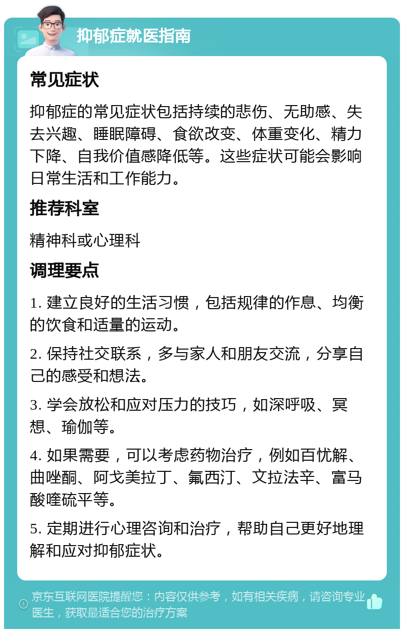 抑郁症就医指南 常见症状 抑郁症的常见症状包括持续的悲伤、无助感、失去兴趣、睡眠障碍、食欲改变、体重变化、精力下降、自我价值感降低等。这些症状可能会影响日常生活和工作能力。 推荐科室 精神科或心理科 调理要点 1. 建立良好的生活习惯，包括规律的作息、均衡的饮食和适量的运动。 2. 保持社交联系，多与家人和朋友交流，分享自己的感受和想法。 3. 学会放松和应对压力的技巧，如深呼吸、冥想、瑜伽等。 4. 如果需要，可以考虑药物治疗，例如百忧解、曲唑酮、阿戈美拉丁、氟西汀、文拉法辛、富马酸喹硫平等。 5. 定期进行心理咨询和治疗，帮助自己更好地理解和应对抑郁症状。