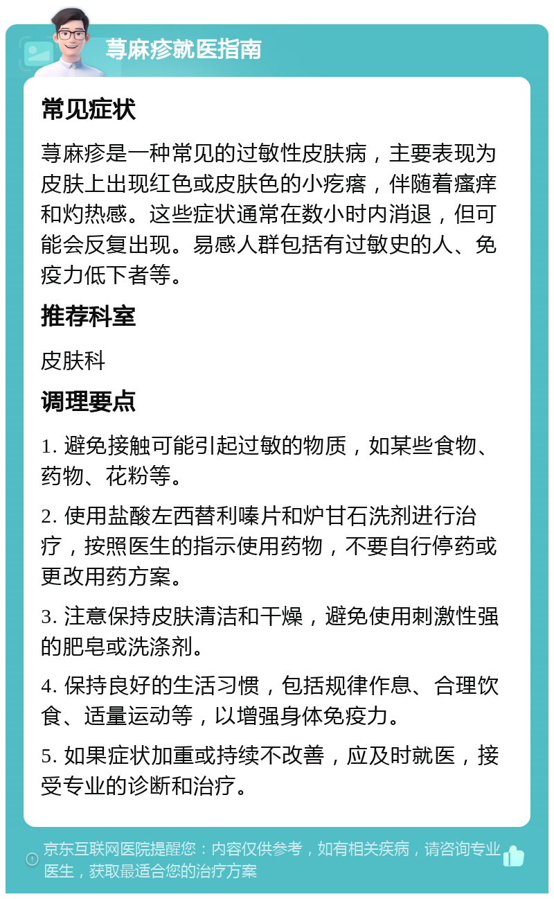 荨麻疹就医指南 常见症状 荨麻疹是一种常见的过敏性皮肤病，主要表现为皮肤上出现红色或皮肤色的小疙瘩，伴随着瘙痒和灼热感。这些症状通常在数小时内消退，但可能会反复出现。易感人群包括有过敏史的人、免疫力低下者等。 推荐科室 皮肤科 调理要点 1. 避免接触可能引起过敏的物质，如某些食物、药物、花粉等。 2. 使用盐酸左西替利嗪片和炉甘石洗剂进行治疗，按照医生的指示使用药物，不要自行停药或更改用药方案。 3. 注意保持皮肤清洁和干燥，避免使用刺激性强的肥皂或洗涤剂。 4. 保持良好的生活习惯，包括规律作息、合理饮食、适量运动等，以增强身体免疫力。 5. 如果症状加重或持续不改善，应及时就医，接受专业的诊断和治疗。