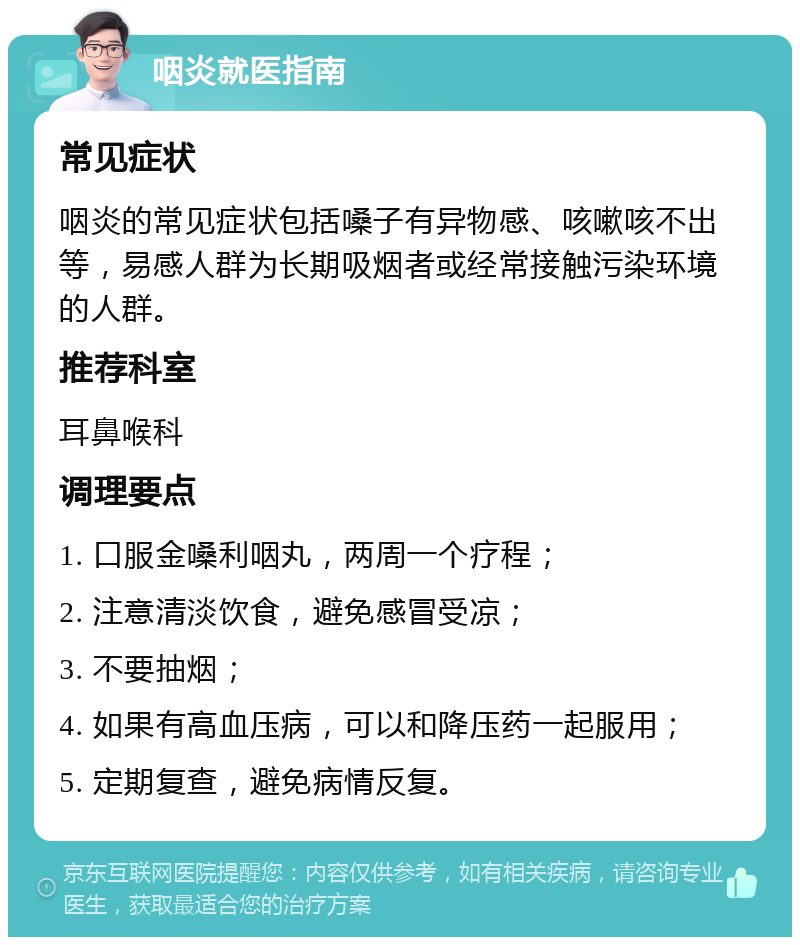 咽炎就医指南 常见症状 咽炎的常见症状包括嗓子有异物感、咳嗽咳不出等，易感人群为长期吸烟者或经常接触污染环境的人群。 推荐科室 耳鼻喉科 调理要点 1. 口服金嗓利咽丸，两周一个疗程； 2. 注意清淡饮食，避免感冒受凉； 3. 不要抽烟； 4. 如果有高血压病，可以和降压药一起服用； 5. 定期复查，避免病情反复。