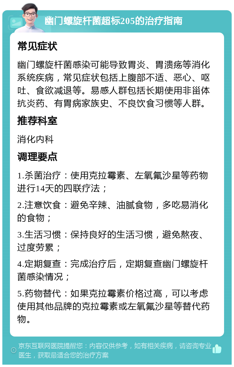 幽门螺旋杆菌超标205的治疗指南 常见症状 幽门螺旋杆菌感染可能导致胃炎、胃溃疡等消化系统疾病，常见症状包括上腹部不适、恶心、呕吐、食欲减退等。易感人群包括长期使用非甾体抗炎药、有胃病家族史、不良饮食习惯等人群。 推荐科室 消化内科 调理要点 1.杀菌治疗：使用克拉霉素、左氧氟沙星等药物进行14天的四联疗法； 2.注意饮食：避免辛辣、油腻食物，多吃易消化的食物； 3.生活习惯：保持良好的生活习惯，避免熬夜、过度劳累； 4.定期复查：完成治疗后，定期复查幽门螺旋杆菌感染情况； 5.药物替代：如果克拉霉素价格过高，可以考虑使用其他品牌的克拉霉素或左氧氟沙星等替代药物。