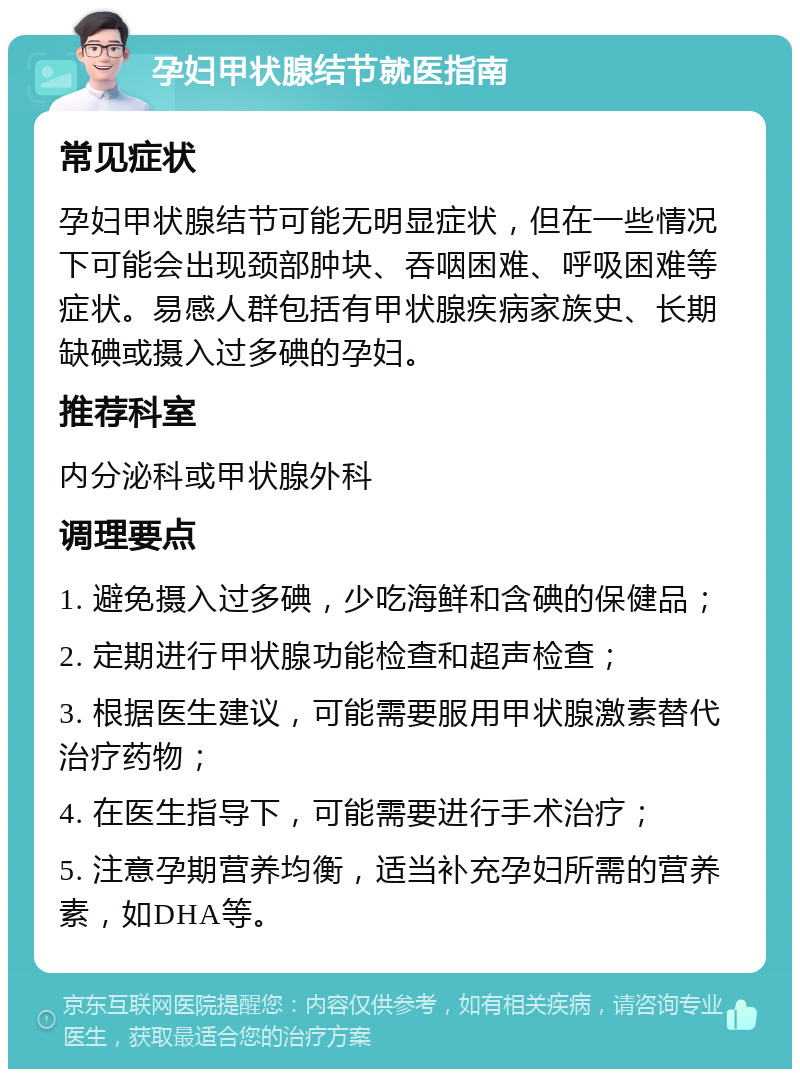 孕妇甲状腺结节就医指南 常见症状 孕妇甲状腺结节可能无明显症状，但在一些情况下可能会出现颈部肿块、吞咽困难、呼吸困难等症状。易感人群包括有甲状腺疾病家族史、长期缺碘或摄入过多碘的孕妇。 推荐科室 内分泌科或甲状腺外科 调理要点 1. 避免摄入过多碘，少吃海鲜和含碘的保健品； 2. 定期进行甲状腺功能检查和超声检查； 3. 根据医生建议，可能需要服用甲状腺激素替代治疗药物； 4. 在医生指导下，可能需要进行手术治疗； 5. 注意孕期营养均衡，适当补充孕妇所需的营养素，如DHA等。