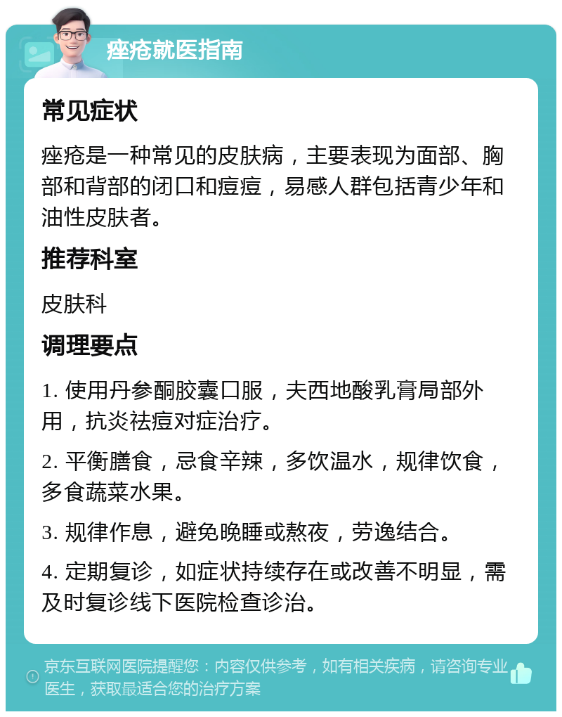 痤疮就医指南 常见症状 痤疮是一种常见的皮肤病，主要表现为面部、胸部和背部的闭口和痘痘，易感人群包括青少年和油性皮肤者。 推荐科室 皮肤科 调理要点 1. 使用丹参酮胶囊口服，夫西地酸乳膏局部外用，抗炎祛痘对症治疗。 2. 平衡膳食，忌食辛辣，多饮温水，规律饮食，多食蔬菜水果。 3. 规律作息，避免晚睡或熬夜，劳逸结合。 4. 定期复诊，如症状持续存在或改善不明显，需及时复诊线下医院检查诊治。