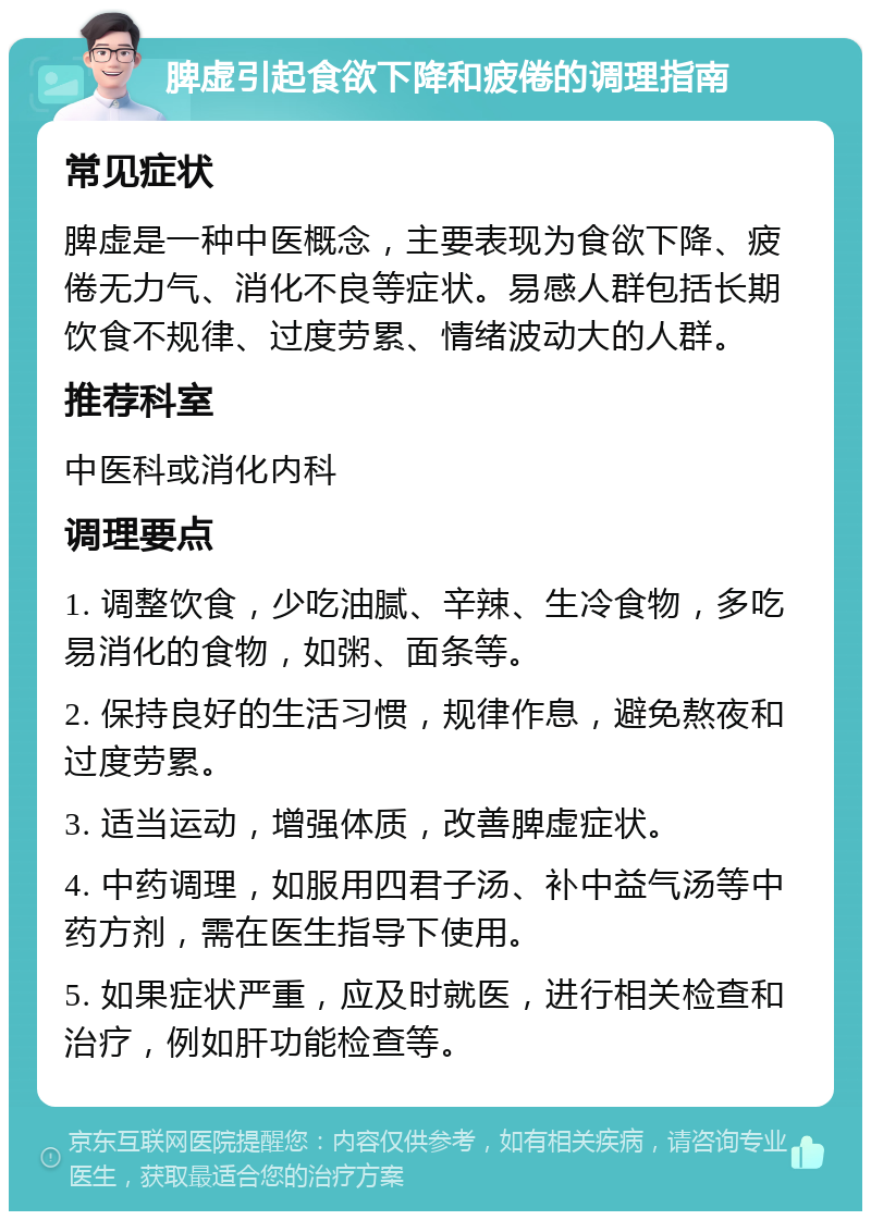 脾虚引起食欲下降和疲倦的调理指南 常见症状 脾虚是一种中医概念，主要表现为食欲下降、疲倦无力气、消化不良等症状。易感人群包括长期饮食不规律、过度劳累、情绪波动大的人群。 推荐科室 中医科或消化内科 调理要点 1. 调整饮食，少吃油腻、辛辣、生冷食物，多吃易消化的食物，如粥、面条等。 2. 保持良好的生活习惯，规律作息，避免熬夜和过度劳累。 3. 适当运动，增强体质，改善脾虚症状。 4. 中药调理，如服用四君子汤、补中益气汤等中药方剂，需在医生指导下使用。 5. 如果症状严重，应及时就医，进行相关检查和治疗，例如肝功能检查等。