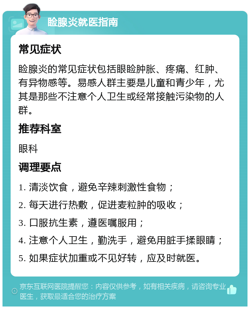 睑腺炎就医指南 常见症状 睑腺炎的常见症状包括眼睑肿胀、疼痛、红肿、有异物感等。易感人群主要是儿童和青少年，尤其是那些不注意个人卫生或经常接触污染物的人群。 推荐科室 眼科 调理要点 1. 清淡饮食，避免辛辣刺激性食物； 2. 每天进行热敷，促进麦粒肿的吸收； 3. 口服抗生素，遵医嘱服用； 4. 注意个人卫生，勤洗手，避免用脏手揉眼睛； 5. 如果症状加重或不见好转，应及时就医。