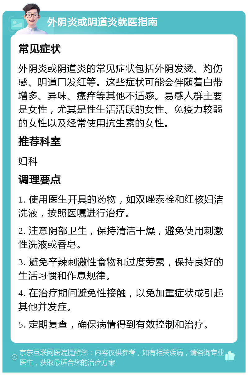 外阴炎或阴道炎就医指南 常见症状 外阴炎或阴道炎的常见症状包括外阴发烫、灼伤感、阴道口发红等。这些症状可能会伴随着白带增多、异味、瘙痒等其他不适感。易感人群主要是女性，尤其是性生活活跃的女性、免疫力较弱的女性以及经常使用抗生素的女性。 推荐科室 妇科 调理要点 1. 使用医生开具的药物，如双唑泰栓和红核妇洁洗液，按照医嘱进行治疗。 2. 注意阴部卫生，保持清洁干燥，避免使用刺激性洗液或香皂。 3. 避免辛辣刺激性食物和过度劳累，保持良好的生活习惯和作息规律。 4. 在治疗期间避免性接触，以免加重症状或引起其他并发症。 5. 定期复查，确保病情得到有效控制和治疗。