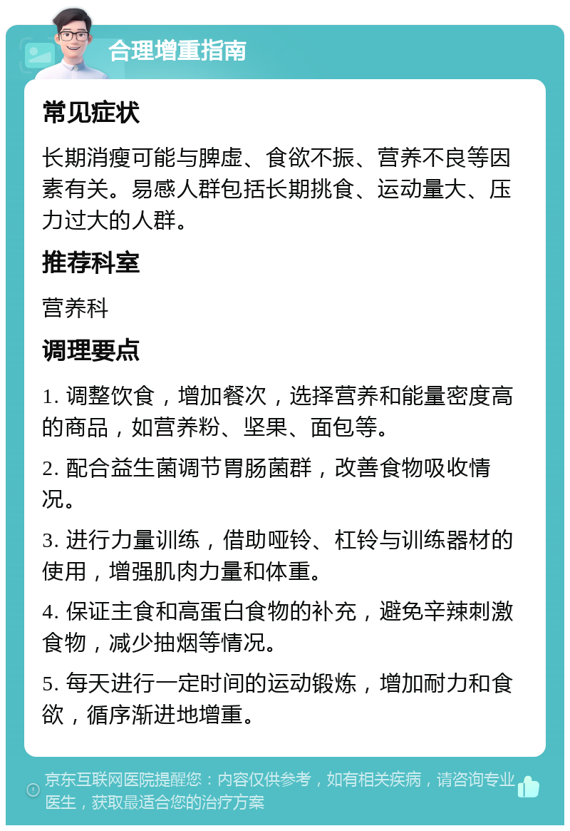 合理增重指南 常见症状 长期消瘦可能与脾虚、食欲不振、营养不良等因素有关。易感人群包括长期挑食、运动量大、压力过大的人群。 推荐科室 营养科 调理要点 1. 调整饮食，增加餐次，选择营养和能量密度高的商品，如营养粉、坚果、面包等。 2. 配合益生菌调节胃肠菌群，改善食物吸收情况。 3. 进行力量训练，借助哑铃、杠铃与训练器材的使用，增强肌肉力量和体重。 4. 保证主食和高蛋白食物的补充，避免辛辣刺激食物，减少抽烟等情况。 5. 每天进行一定时间的运动锻炼，增加耐力和食欲，循序渐进地增重。