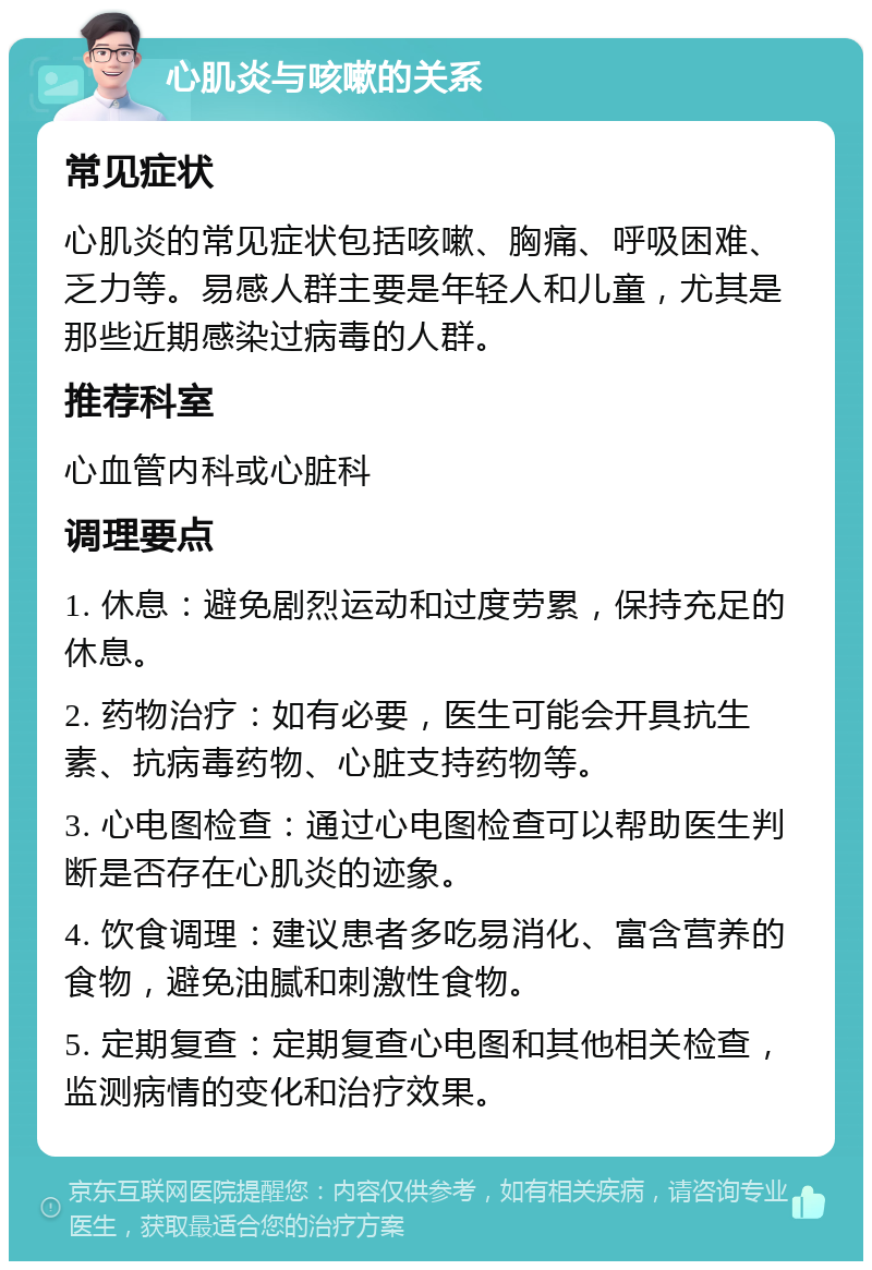 心肌炎与咳嗽的关系 常见症状 心肌炎的常见症状包括咳嗽、胸痛、呼吸困难、乏力等。易感人群主要是年轻人和儿童，尤其是那些近期感染过病毒的人群。 推荐科室 心血管内科或心脏科 调理要点 1. 休息：避免剧烈运动和过度劳累，保持充足的休息。 2. 药物治疗：如有必要，医生可能会开具抗生素、抗病毒药物、心脏支持药物等。 3. 心电图检查：通过心电图检查可以帮助医生判断是否存在心肌炎的迹象。 4. 饮食调理：建议患者多吃易消化、富含营养的食物，避免油腻和刺激性食物。 5. 定期复查：定期复查心电图和其他相关检查，监测病情的变化和治疗效果。