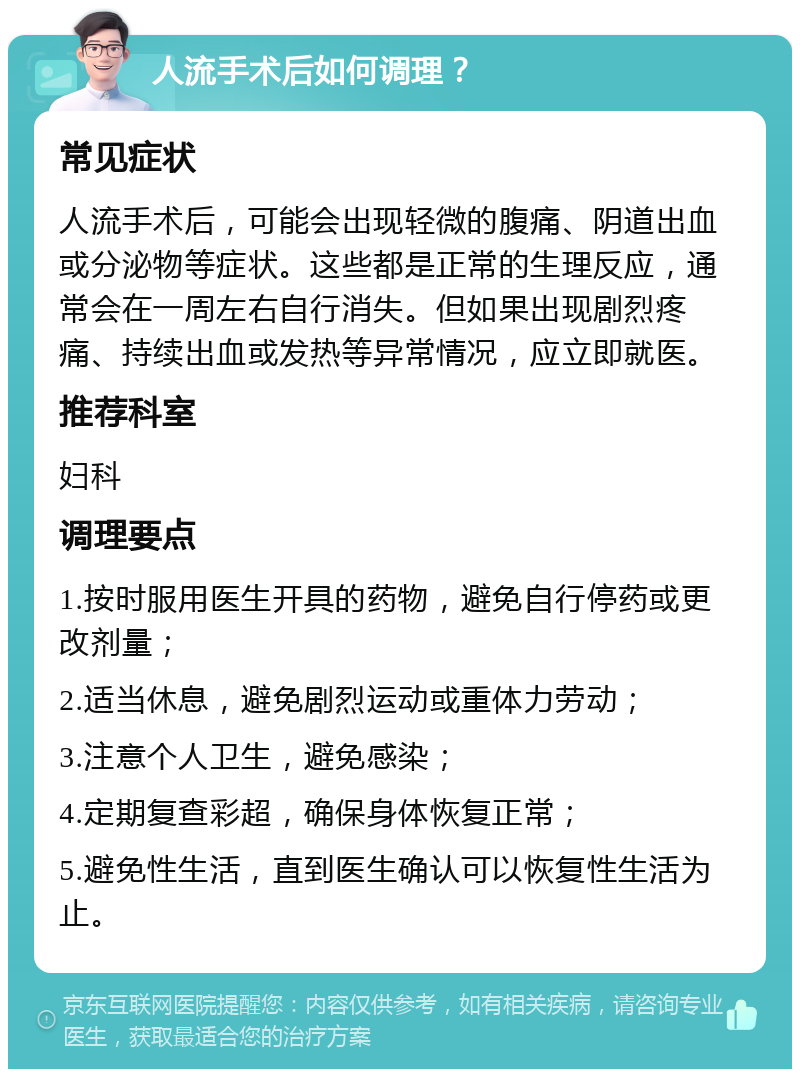 人流手术后如何调理？ 常见症状 人流手术后，可能会出现轻微的腹痛、阴道出血或分泌物等症状。这些都是正常的生理反应，通常会在一周左右自行消失。但如果出现剧烈疼痛、持续出血或发热等异常情况，应立即就医。 推荐科室 妇科 调理要点 1.按时服用医生开具的药物，避免自行停药或更改剂量； 2.适当休息，避免剧烈运动或重体力劳动； 3.注意个人卫生，避免感染； 4.定期复查彩超，确保身体恢复正常； 5.避免性生活，直到医生确认可以恢复性生活为止。