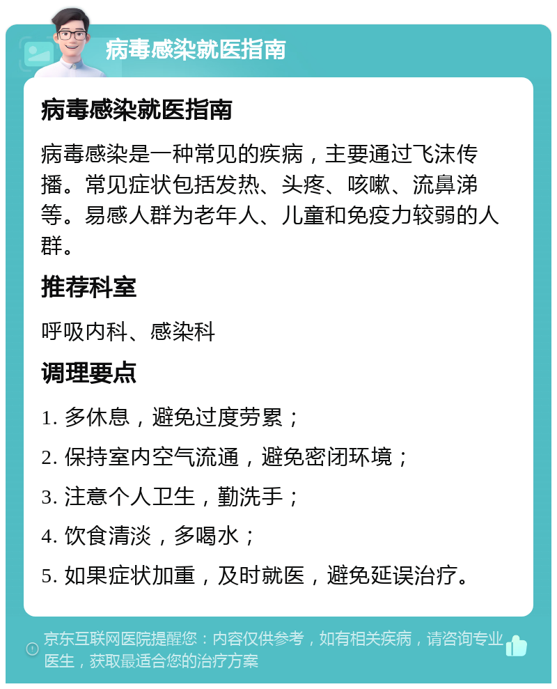 病毒感染就医指南 病毒感染就医指南 病毒感染是一种常见的疾病，主要通过飞沫传播。常见症状包括发热、头疼、咳嗽、流鼻涕等。易感人群为老年人、儿童和免疫力较弱的人群。 推荐科室 呼吸内科、感染科 调理要点 1. 多休息，避免过度劳累； 2. 保持室内空气流通，避免密闭环境； 3. 注意个人卫生，勤洗手； 4. 饮食清淡，多喝水； 5. 如果症状加重，及时就医，避免延误治疗。