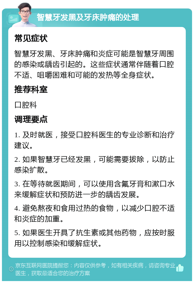 智慧牙发黑及牙床肿痛的处理 常见症状 智慧牙发黑、牙床肿痛和炎症可能是智慧牙周围的感染或龋齿引起的。这些症状通常伴随着口腔不适、咀嚼困难和可能的发热等全身症状。 推荐科室 口腔科 调理要点 1. 及时就医，接受口腔科医生的专业诊断和治疗建议。 2. 如果智慧牙已经发黑，可能需要拔除，以防止感染扩散。 3. 在等待就医期间，可以使用含氟牙膏和漱口水来缓解症状和预防进一步的龋齿发展。 4. 避免熬夜和食用过热的食物，以减少口腔不适和炎症的加重。 5. 如果医生开具了抗生素或其他药物，应按时服用以控制感染和缓解症状。