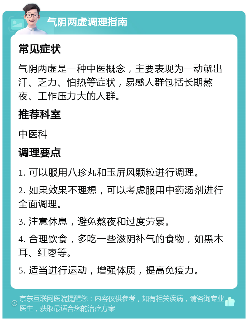 气阴两虚调理指南 常见症状 气阴两虚是一种中医概念，主要表现为一动就出汗、乏力、怕热等症状，易感人群包括长期熬夜、工作压力大的人群。 推荐科室 中医科 调理要点 1. 可以服用八珍丸和玉屏风颗粒进行调理。 2. 如果效果不理想，可以考虑服用中药汤剂进行全面调理。 3. 注意休息，避免熬夜和过度劳累。 4. 合理饮食，多吃一些滋阴补气的食物，如黑木耳、红枣等。 5. 适当进行运动，增强体质，提高免疫力。