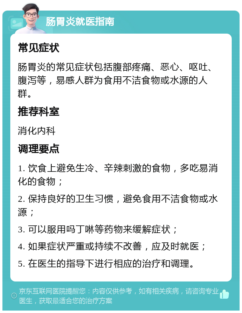 肠胃炎就医指南 常见症状 肠胃炎的常见症状包括腹部疼痛、恶心、呕吐、腹泻等，易感人群为食用不洁食物或水源的人群。 推荐科室 消化内科 调理要点 1. 饮食上避免生冷、辛辣刺激的食物，多吃易消化的食物； 2. 保持良好的卫生习惯，避免食用不洁食物或水源； 3. 可以服用吗丁啉等药物来缓解症状； 4. 如果症状严重或持续不改善，应及时就医； 5. 在医生的指导下进行相应的治疗和调理。