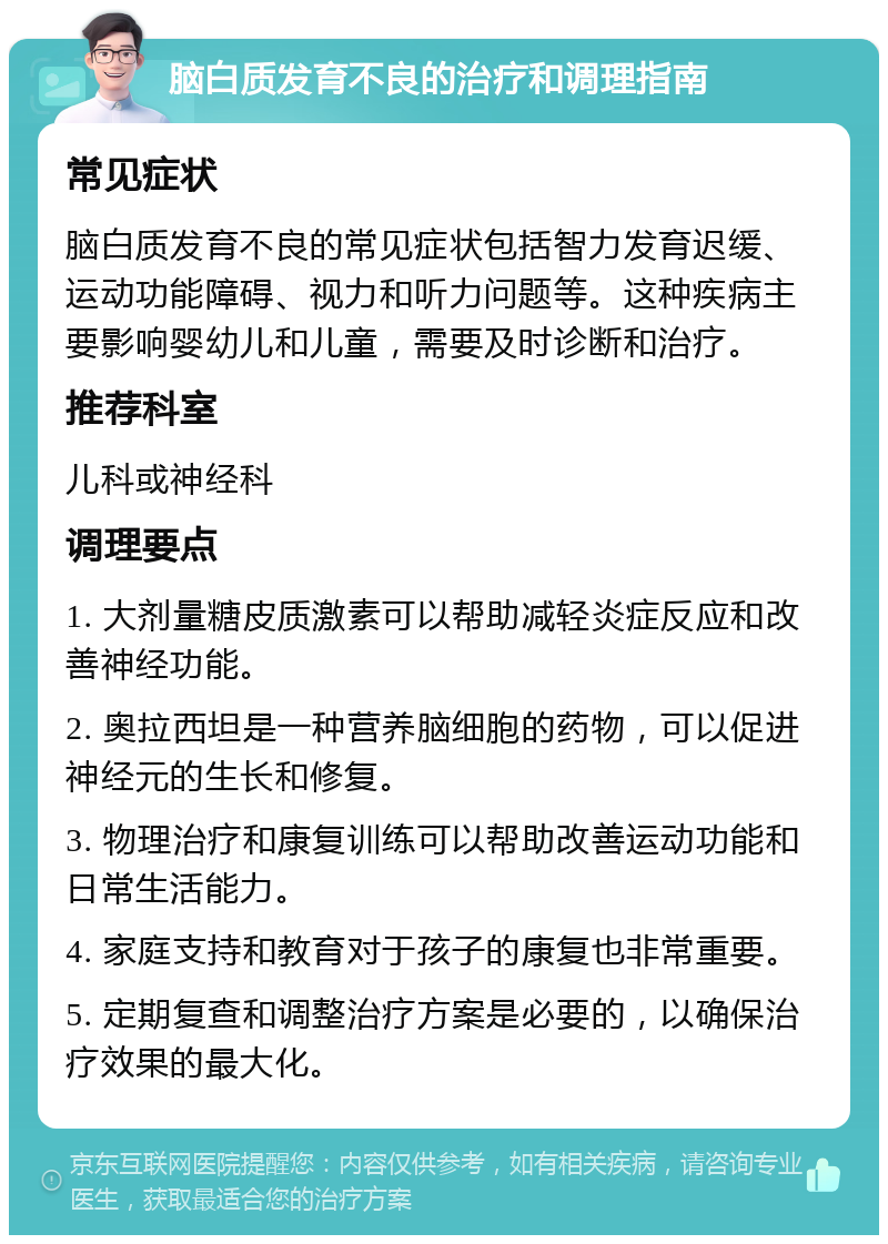 脑白质发育不良的治疗和调理指南 常见症状 脑白质发育不良的常见症状包括智力发育迟缓、运动功能障碍、视力和听力问题等。这种疾病主要影响婴幼儿和儿童，需要及时诊断和治疗。 推荐科室 儿科或神经科 调理要点 1. 大剂量糖皮质激素可以帮助减轻炎症反应和改善神经功能。 2. 奥拉西坦是一种营养脑细胞的药物，可以促进神经元的生长和修复。 3. 物理治疗和康复训练可以帮助改善运动功能和日常生活能力。 4. 家庭支持和教育对于孩子的康复也非常重要。 5. 定期复查和调整治疗方案是必要的，以确保治疗效果的最大化。