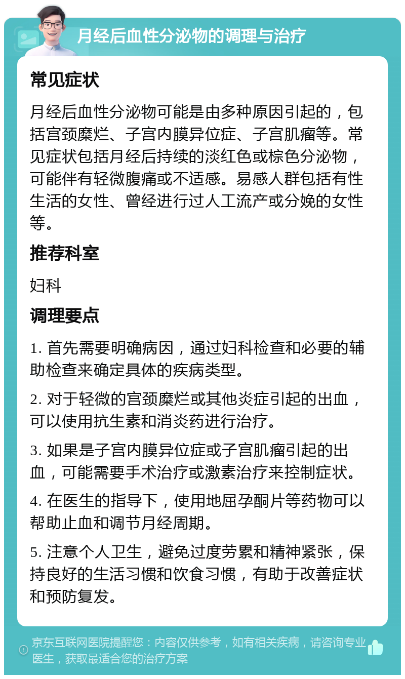 月经后血性分泌物的调理与治疗 常见症状 月经后血性分泌物可能是由多种原因引起的，包括宫颈糜烂、子宫内膜异位症、子宫肌瘤等。常见症状包括月经后持续的淡红色或棕色分泌物，可能伴有轻微腹痛或不适感。易感人群包括有性生活的女性、曾经进行过人工流产或分娩的女性等。 推荐科室 妇科 调理要点 1. 首先需要明确病因，通过妇科检查和必要的辅助检查来确定具体的疾病类型。 2. 对于轻微的宫颈糜烂或其他炎症引起的出血，可以使用抗生素和消炎药进行治疗。 3. 如果是子宫内膜异位症或子宫肌瘤引起的出血，可能需要手术治疗或激素治疗来控制症状。 4. 在医生的指导下，使用地屈孕酮片等药物可以帮助止血和调节月经周期。 5. 注意个人卫生，避免过度劳累和精神紧张，保持良好的生活习惯和饮食习惯，有助于改善症状和预防复发。