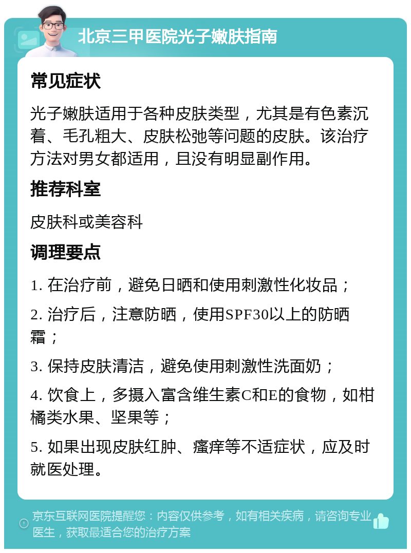 北京三甲医院光子嫩肤指南 常见症状 光子嫩肤适用于各种皮肤类型，尤其是有色素沉着、毛孔粗大、皮肤松弛等问题的皮肤。该治疗方法对男女都适用，且没有明显副作用。 推荐科室 皮肤科或美容科 调理要点 1. 在治疗前，避免日晒和使用刺激性化妆品； 2. 治疗后，注意防晒，使用SPF30以上的防晒霜； 3. 保持皮肤清洁，避免使用刺激性洗面奶； 4. 饮食上，多摄入富含维生素C和E的食物，如柑橘类水果、坚果等； 5. 如果出现皮肤红肿、瘙痒等不适症状，应及时就医处理。