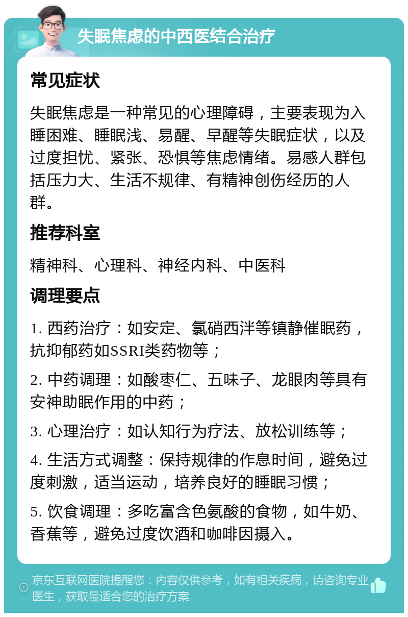 失眠焦虑的中西医结合治疗 常见症状 失眠焦虑是一种常见的心理障碍，主要表现为入睡困难、睡眠浅、易醒、早醒等失眠症状，以及过度担忧、紧张、恐惧等焦虑情绪。易感人群包括压力大、生活不规律、有精神创伤经历的人群。 推荐科室 精神科、心理科、神经内科、中医科 调理要点 1. 西药治疗：如安定、氯硝西泮等镇静催眠药，抗抑郁药如SSRI类药物等； 2. 中药调理：如酸枣仁、五味子、龙眼肉等具有安神助眠作用的中药； 3. 心理治疗：如认知行为疗法、放松训练等； 4. 生活方式调整：保持规律的作息时间，避免过度刺激，适当运动，培养良好的睡眠习惯； 5. 饮食调理：多吃富含色氨酸的食物，如牛奶、香蕉等，避免过度饮酒和咖啡因摄入。