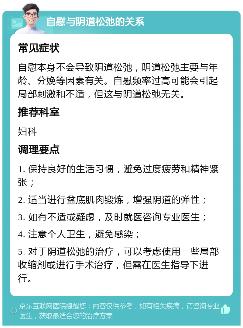 自慰与阴道松弛的关系 常见症状 自慰本身不会导致阴道松弛，阴道松弛主要与年龄、分娩等因素有关。自慰频率过高可能会引起局部刺激和不适，但这与阴道松弛无关。 推荐科室 妇科 调理要点 1. 保持良好的生活习惯，避免过度疲劳和精神紧张； 2. 适当进行盆底肌肉锻炼，增强阴道的弹性； 3. 如有不适或疑虑，及时就医咨询专业医生； 4. 注意个人卫生，避免感染； 5. 对于阴道松弛的治疗，可以考虑使用一些局部收缩剂或进行手术治疗，但需在医生指导下进行。