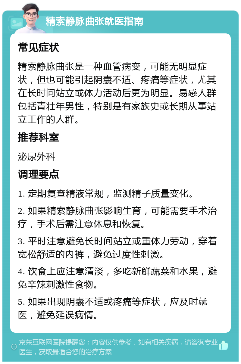 精索静脉曲张就医指南 常见症状 精索静脉曲张是一种血管病变，可能无明显症状，但也可能引起阴囊不适、疼痛等症状，尤其在长时间站立或体力活动后更为明显。易感人群包括青壮年男性，特别是有家族史或长期从事站立工作的人群。 推荐科室 泌尿外科 调理要点 1. 定期复查精液常规，监测精子质量变化。 2. 如果精索静脉曲张影响生育，可能需要手术治疗，手术后需注意休息和恢复。 3. 平时注意避免长时间站立或重体力劳动，穿着宽松舒适的内裤，避免过度性刺激。 4. 饮食上应注意清淡，多吃新鲜蔬菜和水果，避免辛辣刺激性食物。 5. 如果出现阴囊不适或疼痛等症状，应及时就医，避免延误病情。