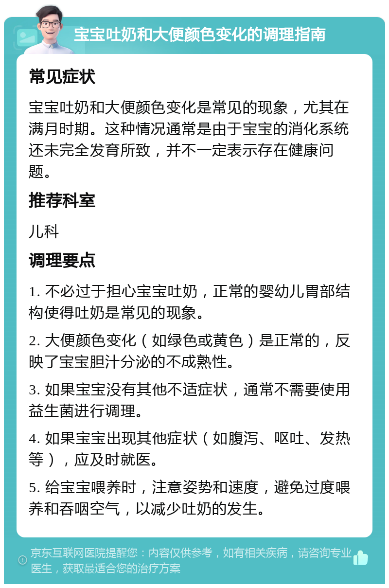 宝宝吐奶和大便颜色变化的调理指南 常见症状 宝宝吐奶和大便颜色变化是常见的现象，尤其在满月时期。这种情况通常是由于宝宝的消化系统还未完全发育所致，并不一定表示存在健康问题。 推荐科室 儿科 调理要点 1. 不必过于担心宝宝吐奶，正常的婴幼儿胃部结构使得吐奶是常见的现象。 2. 大便颜色变化（如绿色或黄色）是正常的，反映了宝宝胆汁分泌的不成熟性。 3. 如果宝宝没有其他不适症状，通常不需要使用益生菌进行调理。 4. 如果宝宝出现其他症状（如腹泻、呕吐、发热等），应及时就医。 5. 给宝宝喂养时，注意姿势和速度，避免过度喂养和吞咽空气，以减少吐奶的发生。