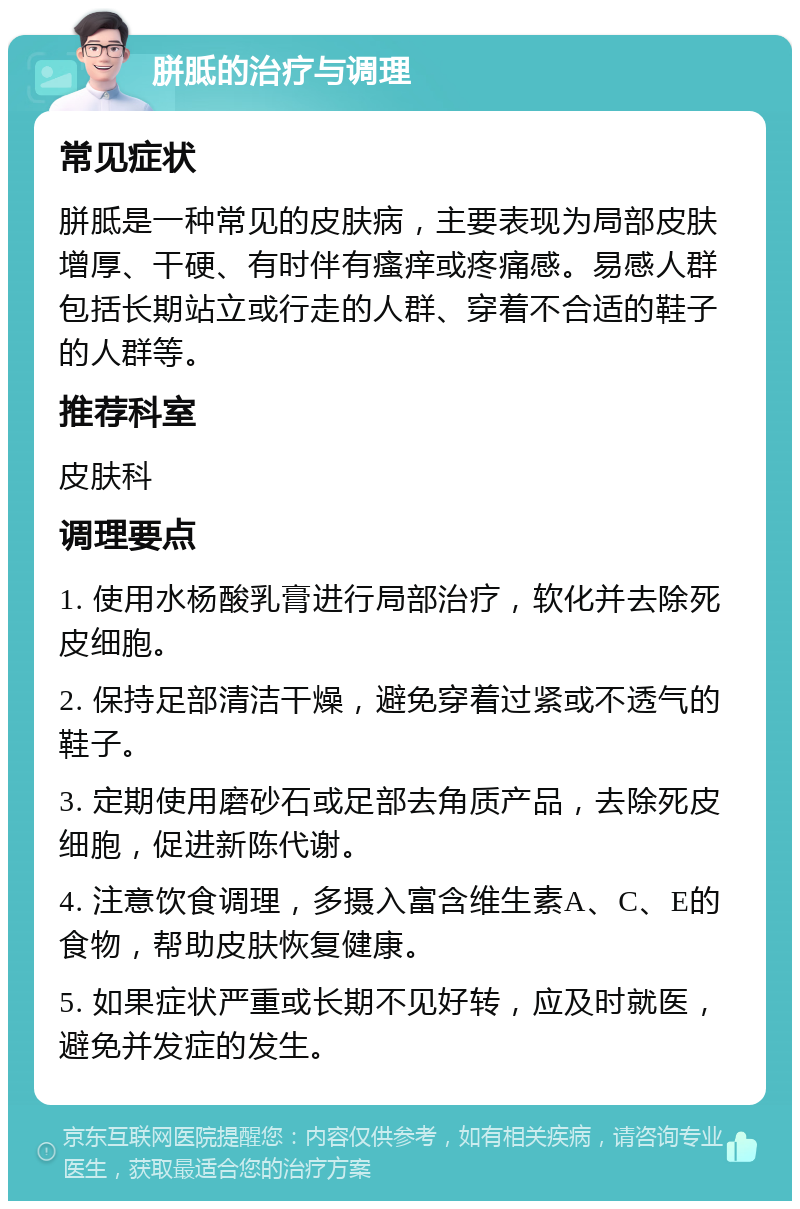 胼胝的治疗与调理 常见症状 胼胝是一种常见的皮肤病，主要表现为局部皮肤增厚、干硬、有时伴有瘙痒或疼痛感。易感人群包括长期站立或行走的人群、穿着不合适的鞋子的人群等。 推荐科室 皮肤科 调理要点 1. 使用水杨酸乳膏进行局部治疗，软化并去除死皮细胞。 2. 保持足部清洁干燥，避免穿着过紧或不透气的鞋子。 3. 定期使用磨砂石或足部去角质产品，去除死皮细胞，促进新陈代谢。 4. 注意饮食调理，多摄入富含维生素A、C、E的食物，帮助皮肤恢复健康。 5. 如果症状严重或长期不见好转，应及时就医，避免并发症的发生。