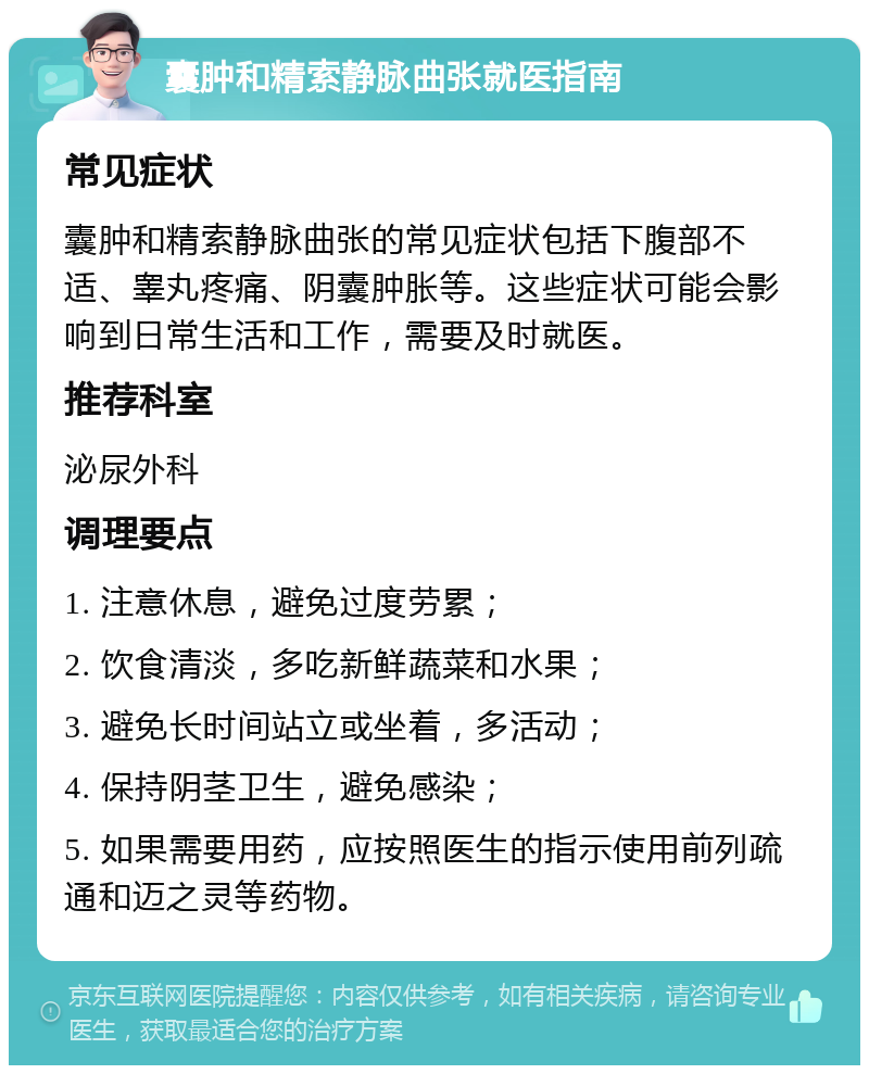 囊肿和精索静脉曲张就医指南 常见症状 囊肿和精索静脉曲张的常见症状包括下腹部不适、睾丸疼痛、阴囊肿胀等。这些症状可能会影响到日常生活和工作，需要及时就医。 推荐科室 泌尿外科 调理要点 1. 注意休息，避免过度劳累； 2. 饮食清淡，多吃新鲜蔬菜和水果； 3. 避免长时间站立或坐着，多活动； 4. 保持阴茎卫生，避免感染； 5. 如果需要用药，应按照医生的指示使用前列疏通和迈之灵等药物。