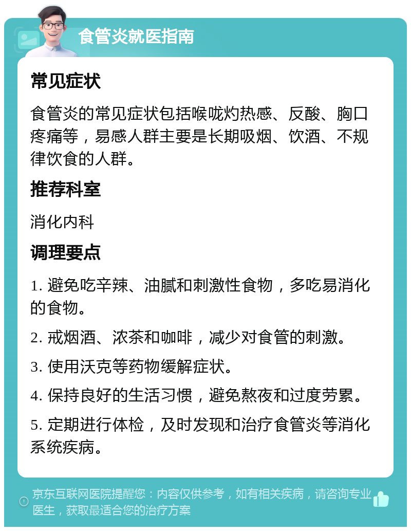 食管炎就医指南 常见症状 食管炎的常见症状包括喉咙灼热感、反酸、胸口疼痛等，易感人群主要是长期吸烟、饮酒、不规律饮食的人群。 推荐科室 消化内科 调理要点 1. 避免吃辛辣、油腻和刺激性食物，多吃易消化的食物。 2. 戒烟酒、浓茶和咖啡，减少对食管的刺激。 3. 使用沃克等药物缓解症状。 4. 保持良好的生活习惯，避免熬夜和过度劳累。 5. 定期进行体检，及时发现和治疗食管炎等消化系统疾病。