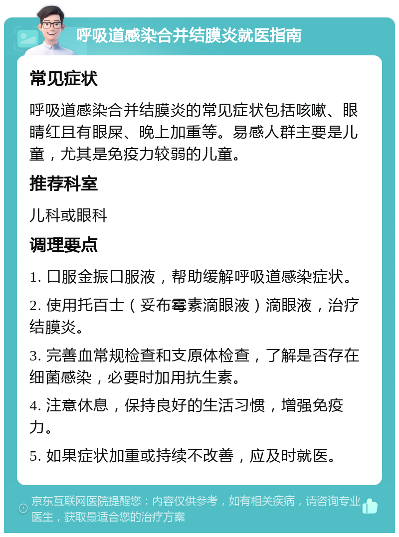 呼吸道感染合并结膜炎就医指南 常见症状 呼吸道感染合并结膜炎的常见症状包括咳嗽、眼睛红且有眼屎、晚上加重等。易感人群主要是儿童，尤其是免疫力较弱的儿童。 推荐科室 儿科或眼科 调理要点 1. 口服金振口服液，帮助缓解呼吸道感染症状。 2. 使用托百士（妥布霉素滴眼液）滴眼液，治疗结膜炎。 3. 完善血常规检查和支原体检查，了解是否存在细菌感染，必要时加用抗生素。 4. 注意休息，保持良好的生活习惯，增强免疫力。 5. 如果症状加重或持续不改善，应及时就医。