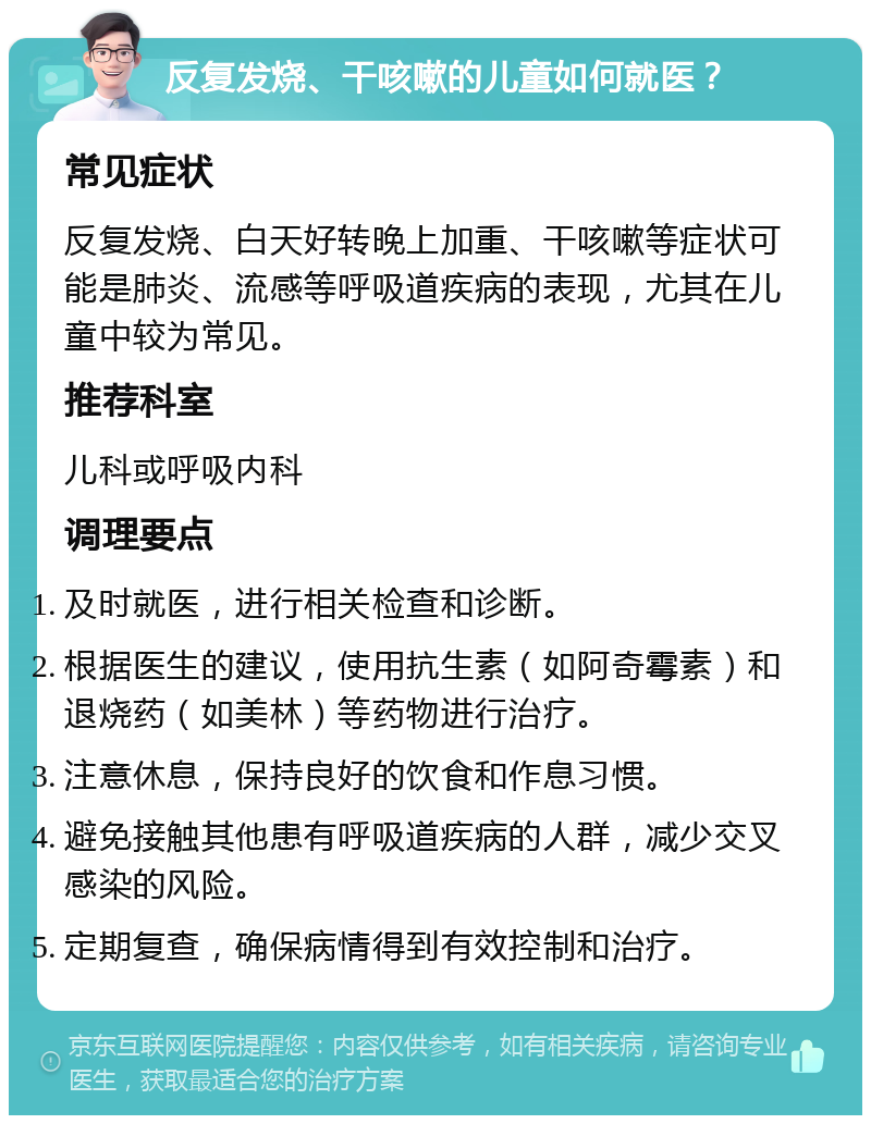 反复发烧、干咳嗽的儿童如何就医？ 常见症状 反复发烧、白天好转晚上加重、干咳嗽等症状可能是肺炎、流感等呼吸道疾病的表现，尤其在儿童中较为常见。 推荐科室 儿科或呼吸内科 调理要点 及时就医，进行相关检查和诊断。 根据医生的建议，使用抗生素（如阿奇霉素）和退烧药（如美林）等药物进行治疗。 注意休息，保持良好的饮食和作息习惯。 避免接触其他患有呼吸道疾病的人群，减少交叉感染的风险。 定期复查，确保病情得到有效控制和治疗。