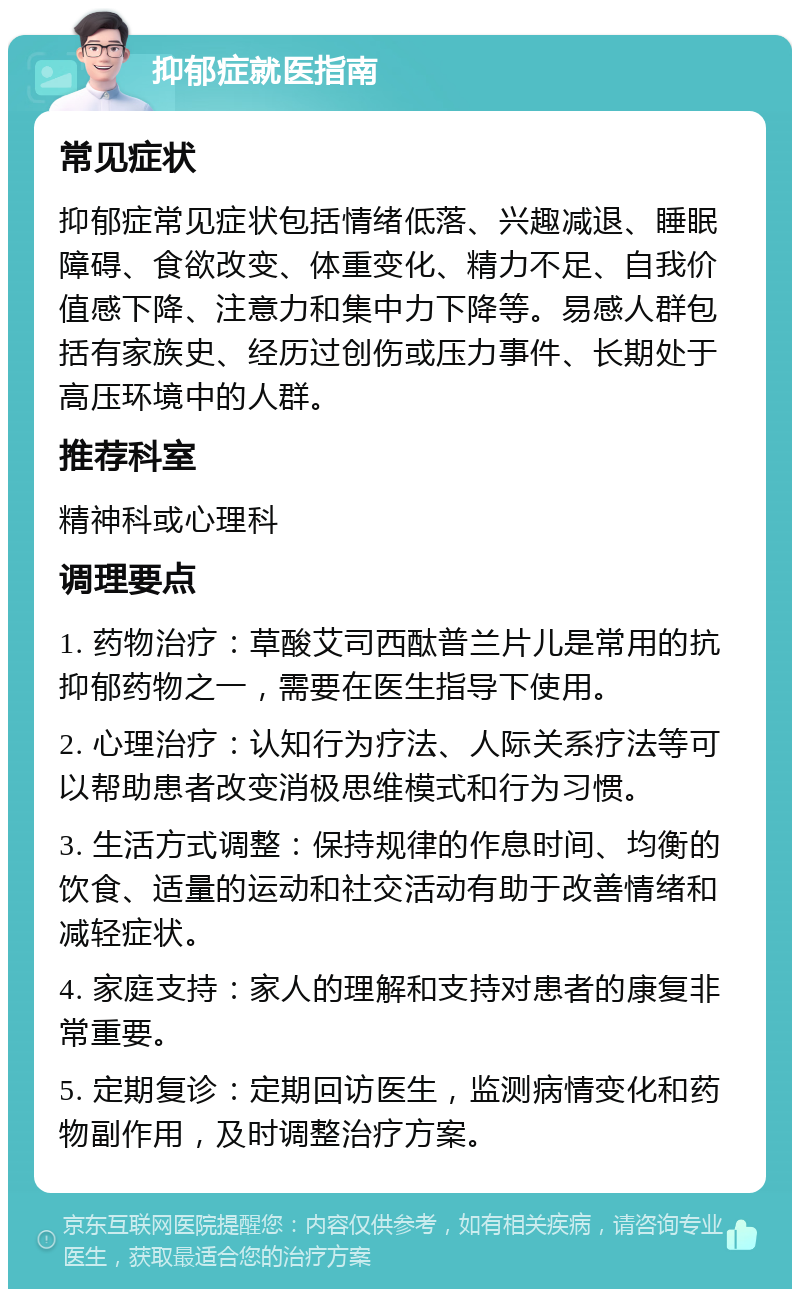 抑郁症就医指南 常见症状 抑郁症常见症状包括情绪低落、兴趣减退、睡眠障碍、食欲改变、体重变化、精力不足、自我价值感下降、注意力和集中力下降等。易感人群包括有家族史、经历过创伤或压力事件、长期处于高压环境中的人群。 推荐科室 精神科或心理科 调理要点 1. 药物治疗：草酸艾司西酞普兰片儿是常用的抗抑郁药物之一，需要在医生指导下使用。 2. 心理治疗：认知行为疗法、人际关系疗法等可以帮助患者改变消极思维模式和行为习惯。 3. 生活方式调整：保持规律的作息时间、均衡的饮食、适量的运动和社交活动有助于改善情绪和减轻症状。 4. 家庭支持：家人的理解和支持对患者的康复非常重要。 5. 定期复诊：定期回访医生，监测病情变化和药物副作用，及时调整治疗方案。