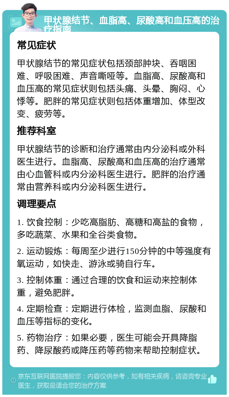 甲状腺结节、血脂高、尿酸高和血压高的治疗指南 常见症状 甲状腺结节的常见症状包括颈部肿块、吞咽困难、呼吸困难、声音嘶哑等。血脂高、尿酸高和血压高的常见症状则包括头痛、头晕、胸闷、心悸等。肥胖的常见症状则包括体重增加、体型改变、疲劳等。 推荐科室 甲状腺结节的诊断和治疗通常由内分泌科或外科医生进行。血脂高、尿酸高和血压高的治疗通常由心血管科或内分泌科医生进行。肥胖的治疗通常由营养科或内分泌科医生进行。 调理要点 1. 饮食控制：少吃高脂肪、高糖和高盐的食物，多吃蔬菜、水果和全谷类食物。 2. 运动锻炼：每周至少进行150分钟的中等强度有氧运动，如快走、游泳或骑自行车。 3. 控制体重：通过合理的饮食和运动来控制体重，避免肥胖。 4. 定期检查：定期进行体检，监测血脂、尿酸和血压等指标的变化。 5. 药物治疗：如果必要，医生可能会开具降脂药、降尿酸药或降压药等药物来帮助控制症状。