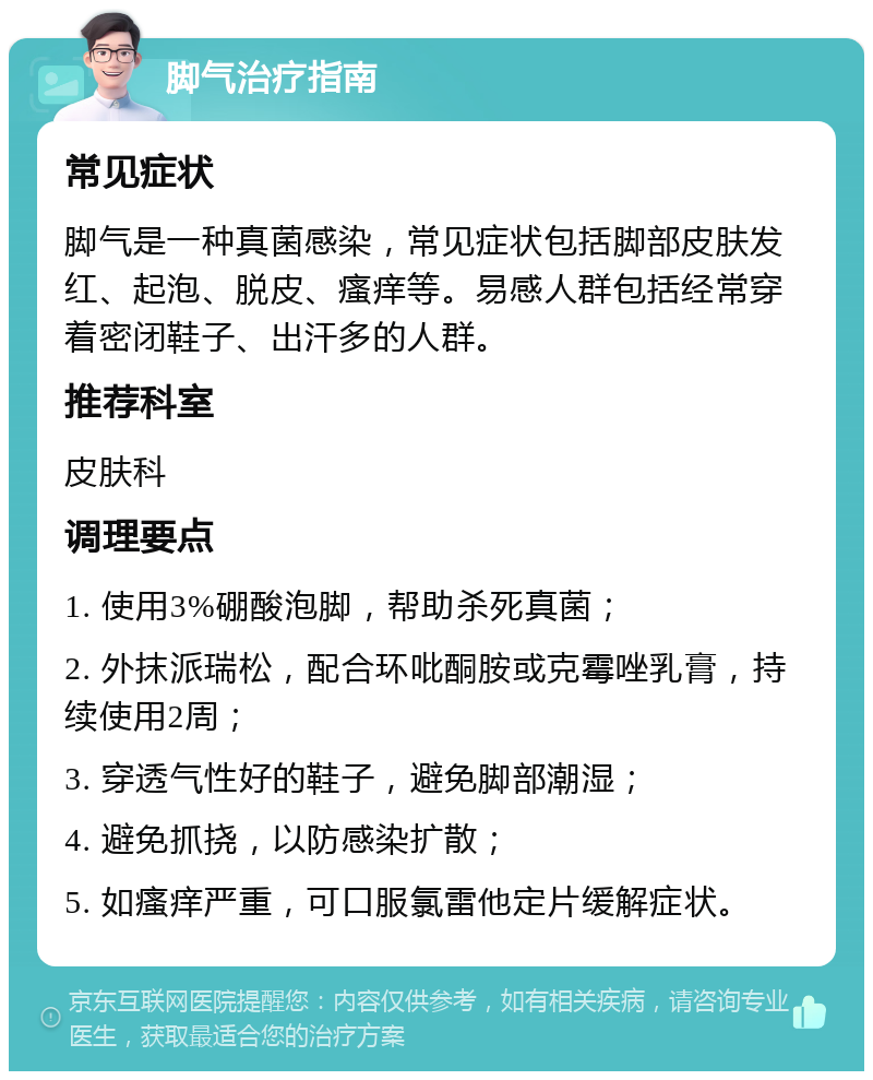 脚气治疗指南 常见症状 脚气是一种真菌感染，常见症状包括脚部皮肤发红、起泡、脱皮、瘙痒等。易感人群包括经常穿着密闭鞋子、出汗多的人群。 推荐科室 皮肤科 调理要点 1. 使用3%硼酸泡脚，帮助杀死真菌； 2. 外抹派瑞松，配合环吡酮胺或克霉唑乳膏，持续使用2周； 3. 穿透气性好的鞋子，避免脚部潮湿； 4. 避免抓挠，以防感染扩散； 5. 如瘙痒严重，可口服氯雷他定片缓解症状。