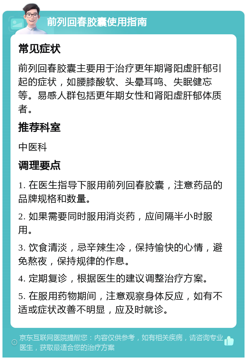 前列回春胶囊使用指南 常见症状 前列回春胶囊主要用于治疗更年期肾阳虚肝郁引起的症状，如腰膝酸软、头晕耳鸣、失眠健忘等。易感人群包括更年期女性和肾阳虚肝郁体质者。 推荐科室 中医科 调理要点 1. 在医生指导下服用前列回春胶囊，注意药品的品牌规格和数量。 2. 如果需要同时服用消炎药，应间隔半小时服用。 3. 饮食清淡，忌辛辣生冷，保持愉快的心情，避免熬夜，保持规律的作息。 4. 定期复诊，根据医生的建议调整治疗方案。 5. 在服用药物期间，注意观察身体反应，如有不适或症状改善不明显，应及时就诊。