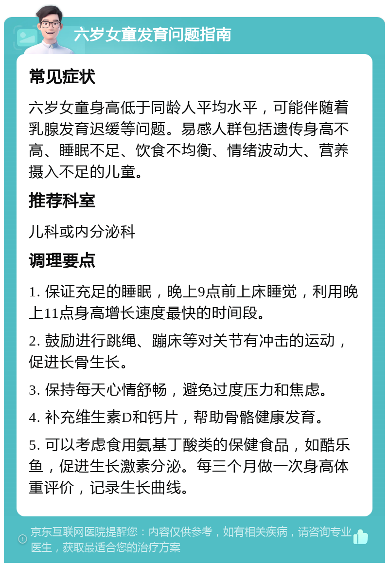 六岁女童发育问题指南 常见症状 六岁女童身高低于同龄人平均水平，可能伴随着乳腺发育迟缓等问题。易感人群包括遗传身高不高、睡眠不足、饮食不均衡、情绪波动大、营养摄入不足的儿童。 推荐科室 儿科或内分泌科 调理要点 1. 保证充足的睡眠，晚上9点前上床睡觉，利用晚上11点身高增长速度最快的时间段。 2. 鼓励进行跳绳、蹦床等对关节有冲击的运动，促进长骨生长。 3. 保持每天心情舒畅，避免过度压力和焦虑。 4. 补充维生素D和钙片，帮助骨骼健康发育。 5. 可以考虑食用氨基丁酸类的保健食品，如酷乐鱼，促进生长激素分泌。每三个月做一次身高体重评价，记录生长曲线。