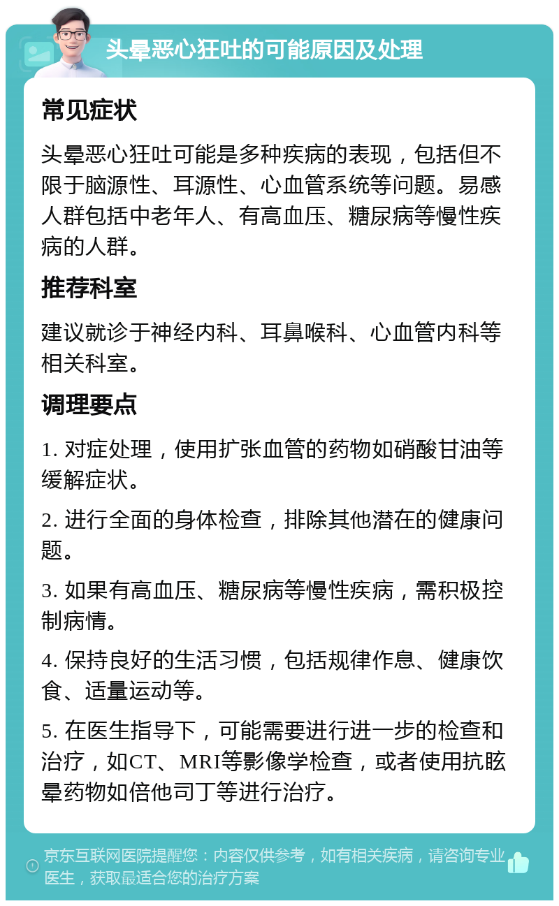 头晕恶心狂吐的可能原因及处理 常见症状 头晕恶心狂吐可能是多种疾病的表现，包括但不限于脑源性、耳源性、心血管系统等问题。易感人群包括中老年人、有高血压、糖尿病等慢性疾病的人群。 推荐科室 建议就诊于神经内科、耳鼻喉科、心血管内科等相关科室。 调理要点 1. 对症处理，使用扩张血管的药物如硝酸甘油等缓解症状。 2. 进行全面的身体检查，排除其他潜在的健康问题。 3. 如果有高血压、糖尿病等慢性疾病，需积极控制病情。 4. 保持良好的生活习惯，包括规律作息、健康饮食、适量运动等。 5. 在医生指导下，可能需要进行进一步的检查和治疗，如CT、MRI等影像学检查，或者使用抗眩晕药物如倍他司丁等进行治疗。