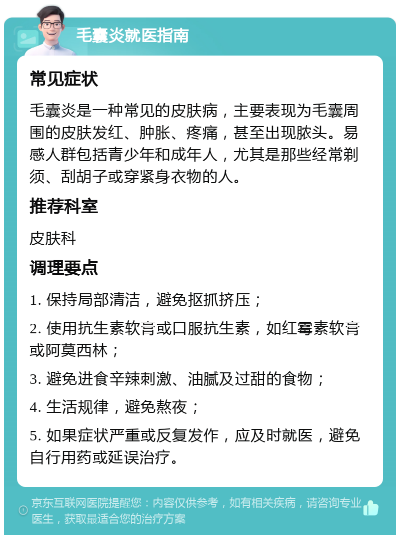 毛囊炎就医指南 常见症状 毛囊炎是一种常见的皮肤病，主要表现为毛囊周围的皮肤发红、肿胀、疼痛，甚至出现脓头。易感人群包括青少年和成年人，尤其是那些经常剃须、刮胡子或穿紧身衣物的人。 推荐科室 皮肤科 调理要点 1. 保持局部清洁，避免抠抓挤压； 2. 使用抗生素软膏或口服抗生素，如红霉素软膏或阿莫西林； 3. 避免进食辛辣刺激、油腻及过甜的食物； 4. 生活规律，避免熬夜； 5. 如果症状严重或反复发作，应及时就医，避免自行用药或延误治疗。