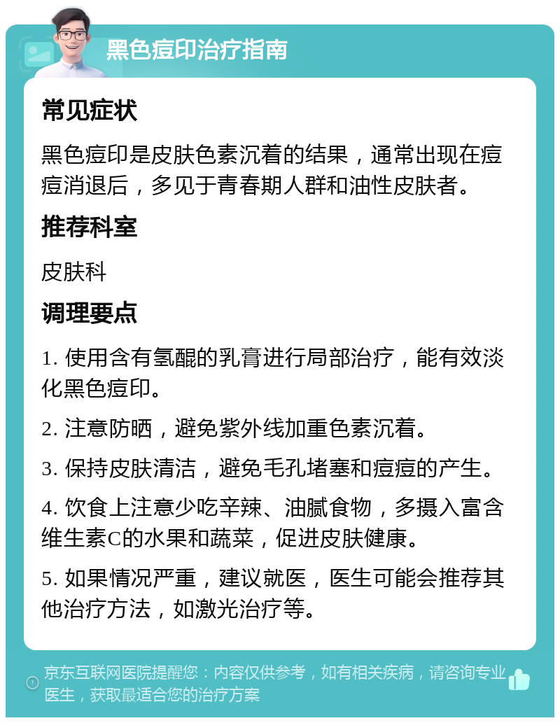 黑色痘印治疗指南 常见症状 黑色痘印是皮肤色素沉着的结果，通常出现在痘痘消退后，多见于青春期人群和油性皮肤者。 推荐科室 皮肤科 调理要点 1. 使用含有氢醌的乳膏进行局部治疗，能有效淡化黑色痘印。 2. 注意防晒，避免紫外线加重色素沉着。 3. 保持皮肤清洁，避免毛孔堵塞和痘痘的产生。 4. 饮食上注意少吃辛辣、油腻食物，多摄入富含维生素C的水果和蔬菜，促进皮肤健康。 5. 如果情况严重，建议就医，医生可能会推荐其他治疗方法，如激光治疗等。