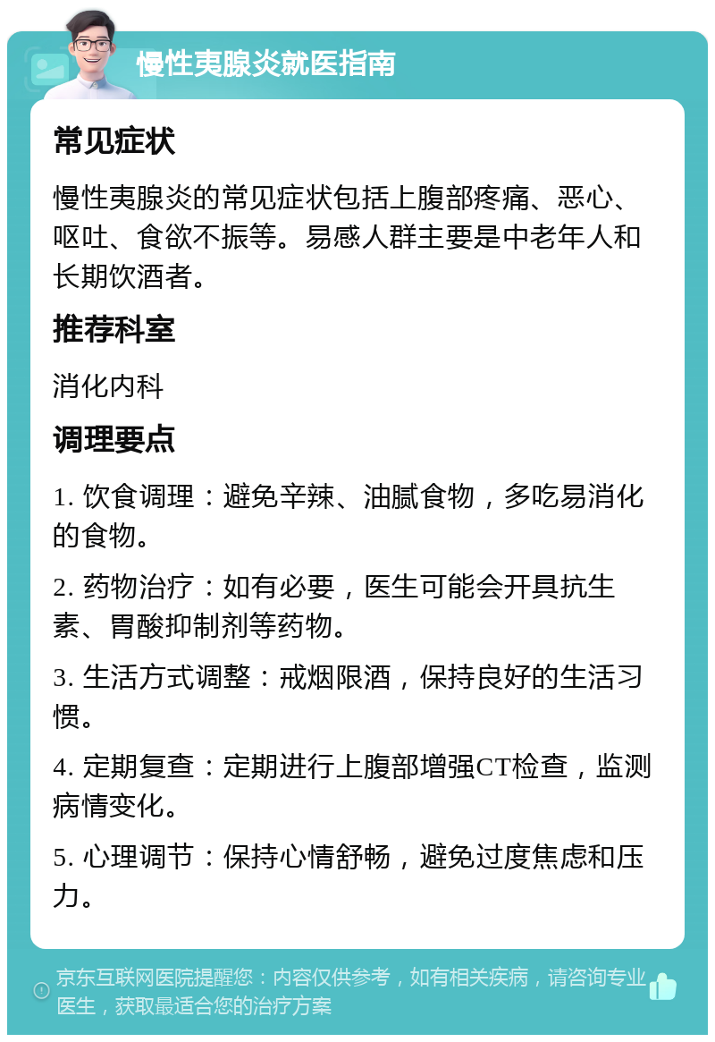 慢性夷腺炎就医指南 常见症状 慢性夷腺炎的常见症状包括上腹部疼痛、恶心、呕吐、食欲不振等。易感人群主要是中老年人和长期饮酒者。 推荐科室 消化内科 调理要点 1. 饮食调理：避免辛辣、油腻食物，多吃易消化的食物。 2. 药物治疗：如有必要，医生可能会开具抗生素、胃酸抑制剂等药物。 3. 生活方式调整：戒烟限酒，保持良好的生活习惯。 4. 定期复查：定期进行上腹部增强CT检查，监测病情变化。 5. 心理调节：保持心情舒畅，避免过度焦虑和压力。