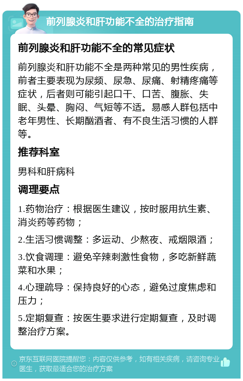 前列腺炎和肝功能不全的治疗指南 前列腺炎和肝功能不全的常见症状 前列腺炎和肝功能不全是两种常见的男性疾病，前者主要表现为尿频、尿急、尿痛、射精疼痛等症状，后者则可能引起口干、口苦、腹胀、失眠、头晕、胸闷、气短等不适。易感人群包括中老年男性、长期酗酒者、有不良生活习惯的人群等。 推荐科室 男科和肝病科 调理要点 1.药物治疗：根据医生建议，按时服用抗生素、消炎药等药物； 2.生活习惯调整：多运动、少熬夜、戒烟限酒； 3.饮食调理：避免辛辣刺激性食物，多吃新鲜蔬菜和水果； 4.心理疏导：保持良好的心态，避免过度焦虑和压力； 5.定期复查：按医生要求进行定期复查，及时调整治疗方案。