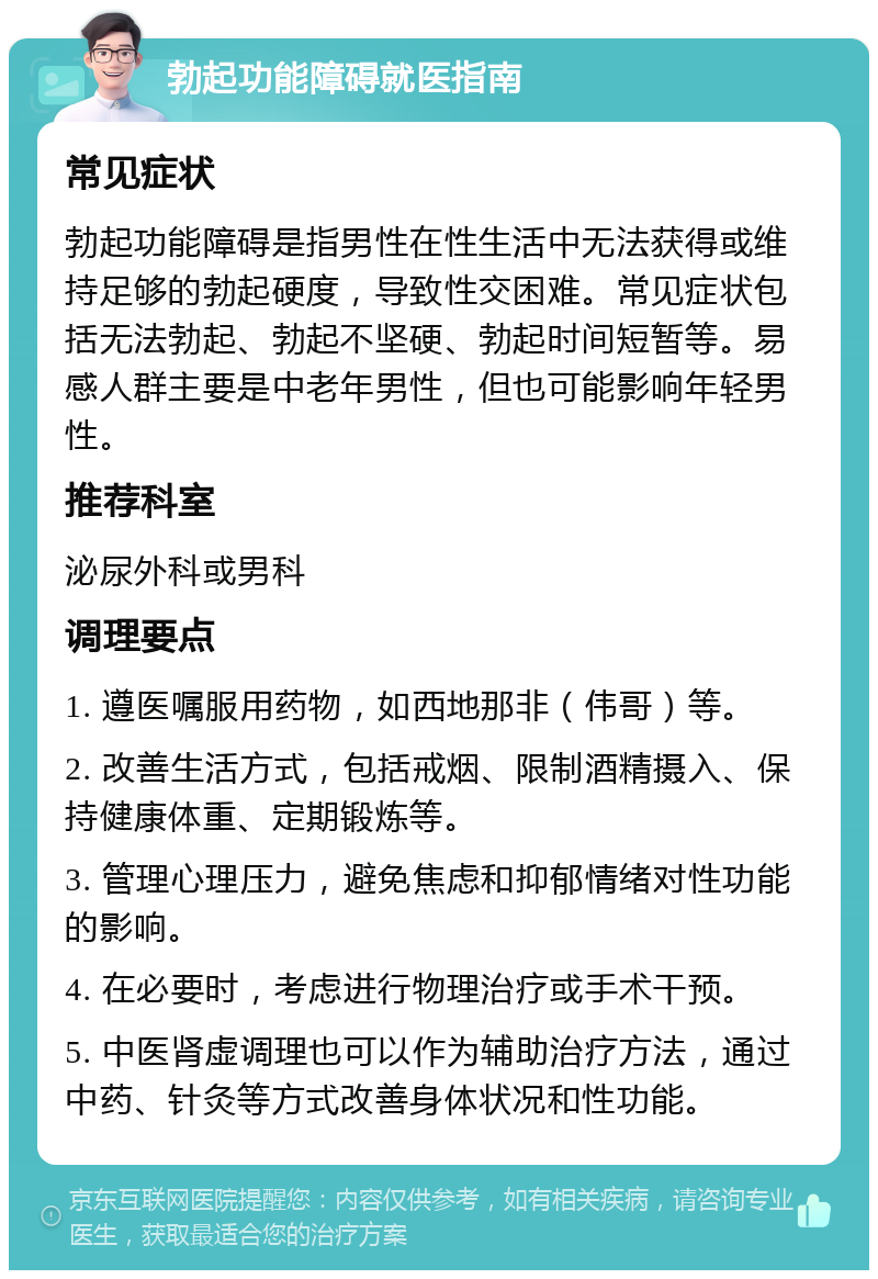 勃起功能障碍就医指南 常见症状 勃起功能障碍是指男性在性生活中无法获得或维持足够的勃起硬度，导致性交困难。常见症状包括无法勃起、勃起不坚硬、勃起时间短暂等。易感人群主要是中老年男性，但也可能影响年轻男性。 推荐科室 泌尿外科或男科 调理要点 1. 遵医嘱服用药物，如西地那非（伟哥）等。 2. 改善生活方式，包括戒烟、限制酒精摄入、保持健康体重、定期锻炼等。 3. 管理心理压力，避免焦虑和抑郁情绪对性功能的影响。 4. 在必要时，考虑进行物理治疗或手术干预。 5. 中医肾虚调理也可以作为辅助治疗方法，通过中药、针灸等方式改善身体状况和性功能。