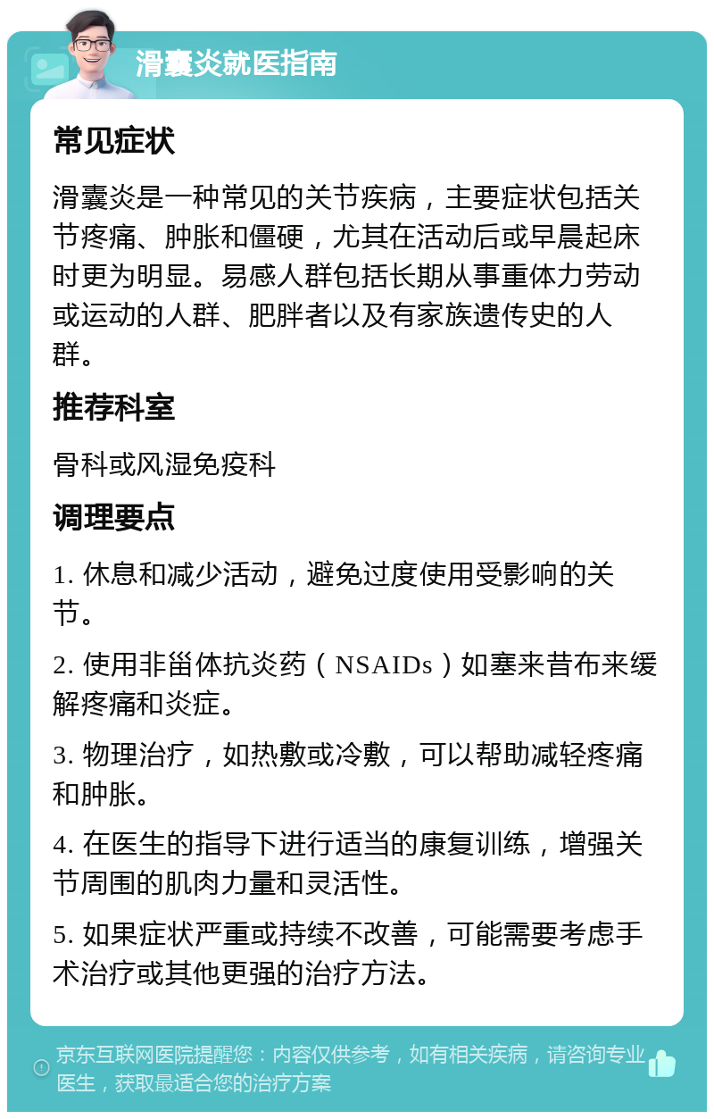 滑囊炎就医指南 常见症状 滑囊炎是一种常见的关节疾病，主要症状包括关节疼痛、肿胀和僵硬，尤其在活动后或早晨起床时更为明显。易感人群包括长期从事重体力劳动或运动的人群、肥胖者以及有家族遗传史的人群。 推荐科室 骨科或风湿免疫科 调理要点 1. 休息和减少活动，避免过度使用受影响的关节。 2. 使用非甾体抗炎药（NSAIDs）如塞来昔布来缓解疼痛和炎症。 3. 物理治疗，如热敷或冷敷，可以帮助减轻疼痛和肿胀。 4. 在医生的指导下进行适当的康复训练，增强关节周围的肌肉力量和灵活性。 5. 如果症状严重或持续不改善，可能需要考虑手术治疗或其他更强的治疗方法。