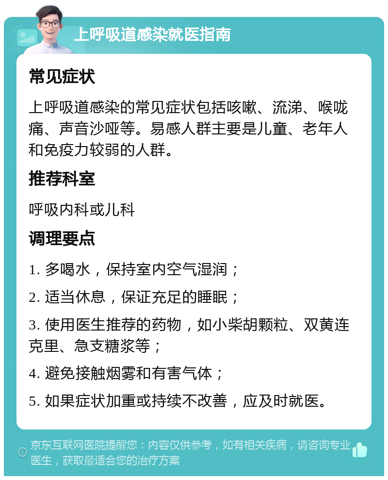 上呼吸道感染就医指南 常见症状 上呼吸道感染的常见症状包括咳嗽、流涕、喉咙痛、声音沙哑等。易感人群主要是儿童、老年人和免疫力较弱的人群。 推荐科室 呼吸内科或儿科 调理要点 1. 多喝水，保持室内空气湿润； 2. 适当休息，保证充足的睡眠； 3. 使用医生推荐的药物，如小柴胡颗粒、双黄连克里、急支糖浆等； 4. 避免接触烟雾和有害气体； 5. 如果症状加重或持续不改善，应及时就医。