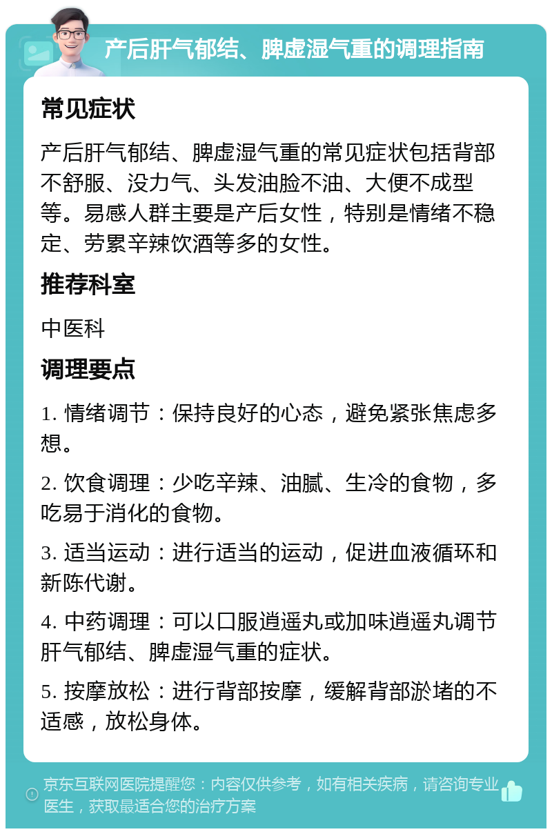 产后肝气郁结、脾虚湿气重的调理指南 常见症状 产后肝气郁结、脾虚湿气重的常见症状包括背部不舒服、没力气、头发油脸不油、大便不成型等。易感人群主要是产后女性，特别是情绪不稳定、劳累辛辣饮酒等多的女性。 推荐科室 中医科 调理要点 1. 情绪调节：保持良好的心态，避免紧张焦虑多想。 2. 饮食调理：少吃辛辣、油腻、生冷的食物，多吃易于消化的食物。 3. 适当运动：进行适当的运动，促进血液循环和新陈代谢。 4. 中药调理：可以口服逍遥丸或加味逍遥丸调节肝气郁结、脾虚湿气重的症状。 5. 按摩放松：进行背部按摩，缓解背部淤堵的不适感，放松身体。