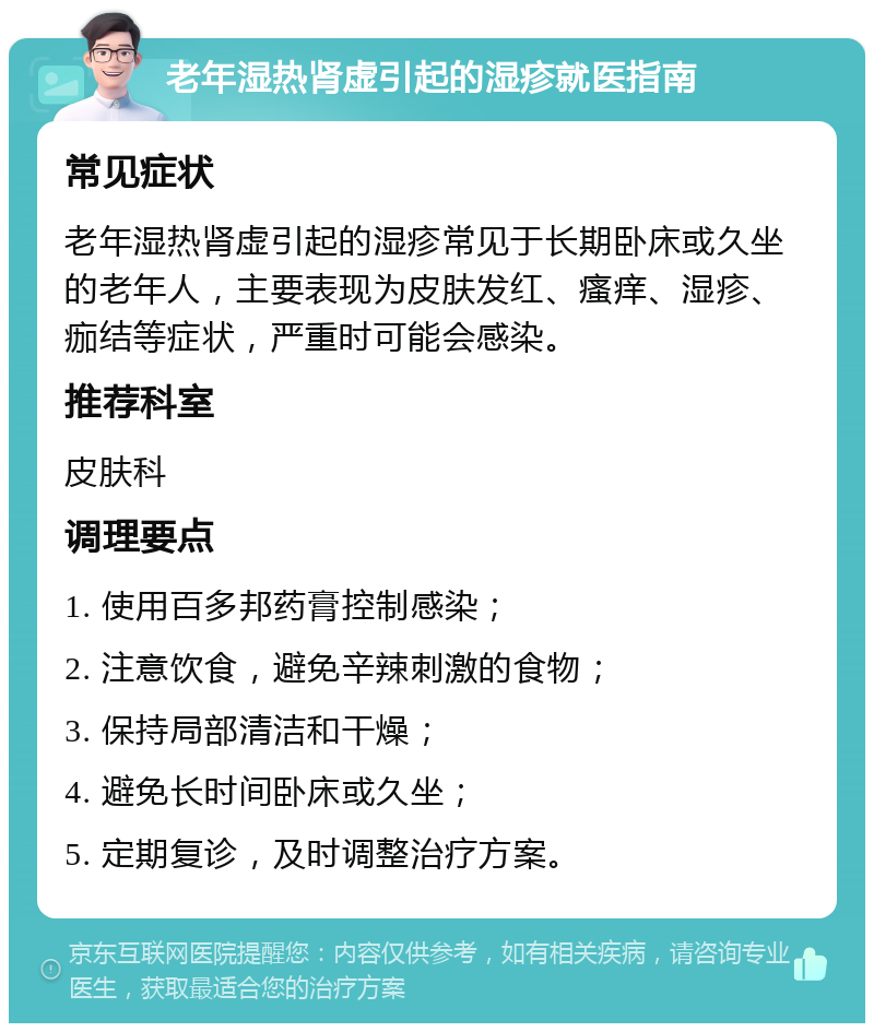 老年湿热肾虚引起的湿疹就医指南 常见症状 老年湿热肾虚引起的湿疹常见于长期卧床或久坐的老年人，主要表现为皮肤发红、瘙痒、湿疹、痂结等症状，严重时可能会感染。 推荐科室 皮肤科 调理要点 1. 使用百多邦药膏控制感染； 2. 注意饮食，避免辛辣刺激的食物； 3. 保持局部清洁和干燥； 4. 避免长时间卧床或久坐； 5. 定期复诊，及时调整治疗方案。