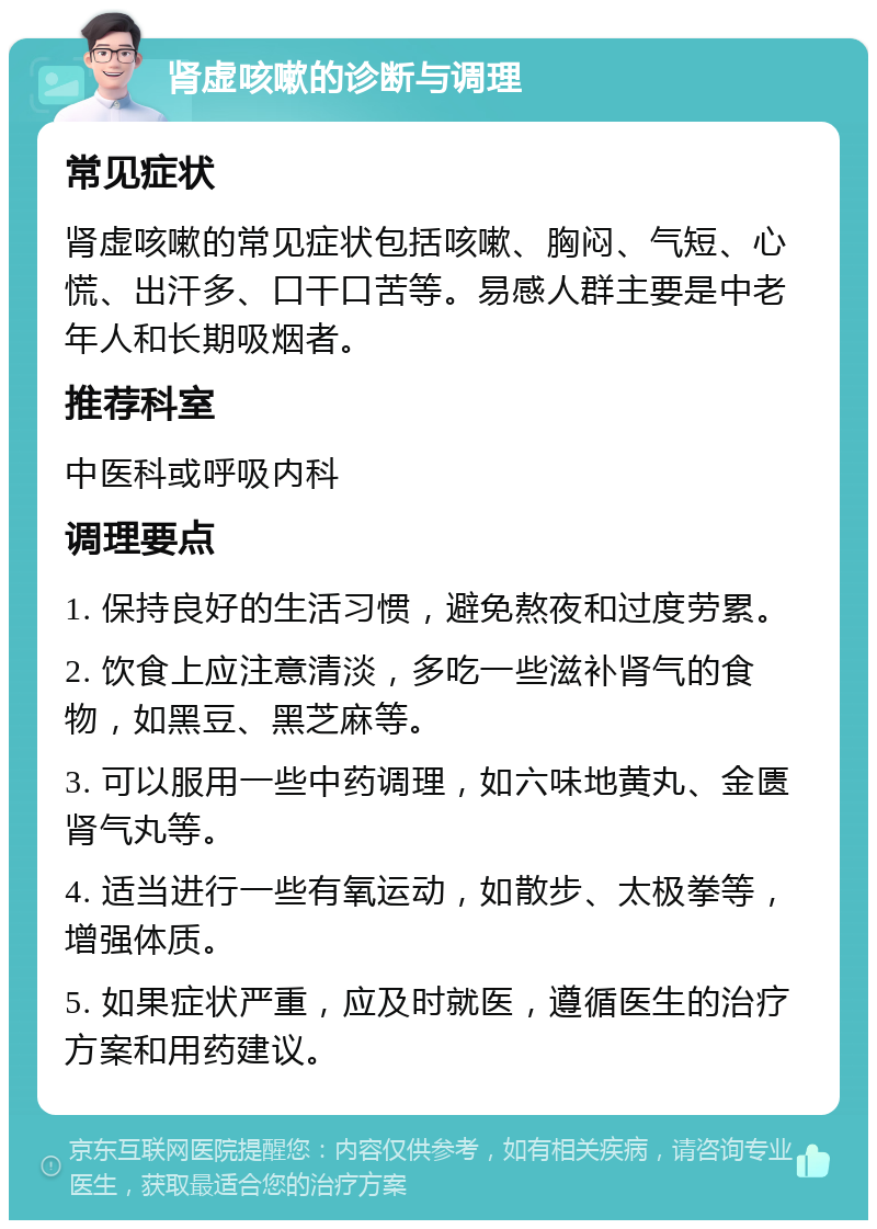 肾虚咳嗽的诊断与调理 常见症状 肾虚咳嗽的常见症状包括咳嗽、胸闷、气短、心慌、出汗多、口干口苦等。易感人群主要是中老年人和长期吸烟者。 推荐科室 中医科或呼吸内科 调理要点 1. 保持良好的生活习惯，避免熬夜和过度劳累。 2. 饮食上应注意清淡，多吃一些滋补肾气的食物，如黑豆、黑芝麻等。 3. 可以服用一些中药调理，如六味地黄丸、金匮肾气丸等。 4. 适当进行一些有氧运动，如散步、太极拳等，增强体质。 5. 如果症状严重，应及时就医，遵循医生的治疗方案和用药建议。