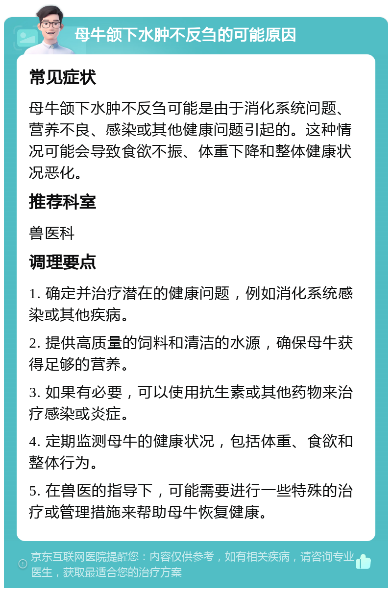 母牛颌下水肿不反刍的可能原因 常见症状 母牛颌下水肿不反刍可能是由于消化系统问题、营养不良、感染或其他健康问题引起的。这种情况可能会导致食欲不振、体重下降和整体健康状况恶化。 推荐科室 兽医科 调理要点 1. 确定并治疗潜在的健康问题，例如消化系统感染或其他疾病。 2. 提供高质量的饲料和清洁的水源，确保母牛获得足够的营养。 3. 如果有必要，可以使用抗生素或其他药物来治疗感染或炎症。 4. 定期监测母牛的健康状况，包括体重、食欲和整体行为。 5. 在兽医的指导下，可能需要进行一些特殊的治疗或管理措施来帮助母牛恢复健康。