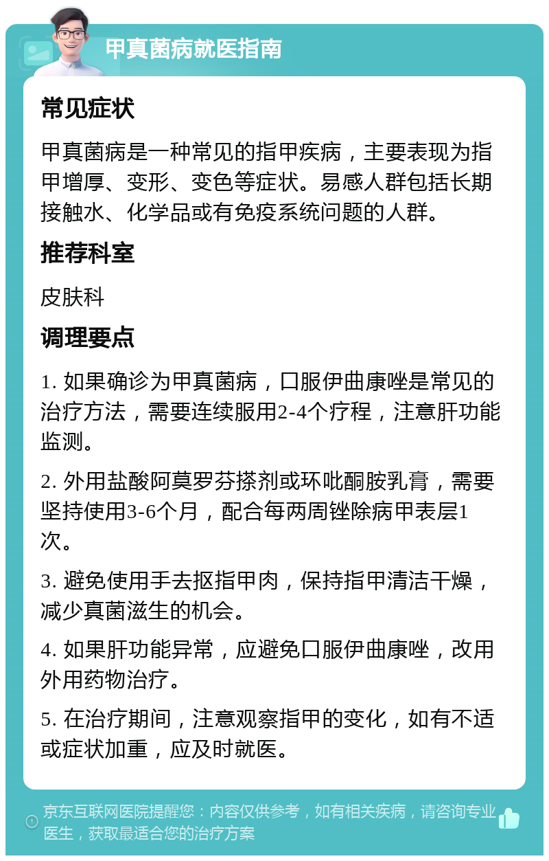 甲真菌病就医指南 常见症状 甲真菌病是一种常见的指甲疾病，主要表现为指甲增厚、变形、变色等症状。易感人群包括长期接触水、化学品或有免疫系统问题的人群。 推荐科室 皮肤科 调理要点 1. 如果确诊为甲真菌病，口服伊曲康唑是常见的治疗方法，需要连续服用2-4个疗程，注意肝功能监测。 2. 外用盐酸阿莫罗芬搽剂或环吡酮胺乳膏，需要坚持使用3-6个月，配合每两周锉除病甲表层1次。 3. 避免使用手去抠指甲肉，保持指甲清洁干燥，减少真菌滋生的机会。 4. 如果肝功能异常，应避免口服伊曲康唑，改用外用药物治疗。 5. 在治疗期间，注意观察指甲的变化，如有不适或症状加重，应及时就医。